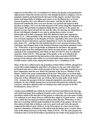 emperors to that effect. See 1 Corinthians 6:2. Hence the apostle, in mentioning the
right practice which the Jewish converts, who thought themselves religious, were to
maintain, insisted, particularlyin the first part of this chapter, on their observing
justice and impartiality in judging such causes, as by the Roman law, or by the
consent of parties, they were allowed to determine. And this he did the rather,
because the unbelieving Jews were now become very partial and unjust in their
decisions as judges. or were the believing part of the nation altogether blameless in
that respect. But partiality in judgment being directly contrary to the gospel, the
apostle severely reproved both the one and the other, for shewing any disposition to
favour rich litigants, though it were only by giving them a better or more
honourable seat in their synagogue, than that allotted to their poor opponents,
James 2:1-4.—This partiality to the rich and contempt of the poor, he told them,
was extremely improper in the disciples of Christ, especiallyas they knew that in all
countries the poor had shewn a greater disposition to receive the gospel than the
rich, James 2:5.—and that the rich unbelieving Jews were great persecutors of the
Christians, and dragged them to the Heathen tribunals to get them punished, James
2:6.—Wherefore, to prevent partiality in judgment for the future, the apostle
enforced upon them that unfeigned benevolence towards all men, which Christ has
enjoined as his commandment, and which, on that ACCOU T, may be called the
royal law, James 2:8-13.—This passage of the epistle, so far as it related to the
Christians, was intended for the instruction of the rulers and other GIFTED
persons in the church, whose office it was to determine those controversies about
worldly matters which arose among the brethren. See 1 Corinthians 12:28.
Many of the Jews, influenced by the prejudices of their EDUCATIO , attempted to
excuse their unjust judgments and other evil actions, by the care with which they
performed some one or other of the precepts of the law, which they considered as of
more importance than the rest. Hence the question of the lawyer, Matthew 22:36.
Master, which is the great commandment in the law? Wherefore, to set them right
in this matter, the apostle assured them, that though they kept all the other precepts
of the law, if they offended in any one of them, they became guilty of all, James
2:10.—because the precepts of the law being all enjoined by one and the same
authority, he who wilfully transgresses one precept, disregards the authority of the
Lawgiver, and shews himself ready to transgress any other precept, in the like
circumstances, James 2:11-13.
Another great ERROR into which the Jewish Christians had fallen in the first age,
and which had made them negligent of good works, was this: They fancied that the
speculative belief of the doctrines of the gospel, to which they gave the name of faith,
was sufficient to save them, however deficient they might be in good works,—a fatal
error, which has too much prevailed in modern times likewise. Wherefore, to shew
that one's assenting with his understanding to the truths of the gospel, will not save
him, unless it leads him to holiness, and every good word and work, the apostle
compared the faith of such a believer, to the benevolence of a man who in words
expresses abundance of kindness to the naked and the hungry poor, yet gives them
none of the things necessary to the body, James 2:14-18.—For the same purpose he
remarked, that even the devils believe speculatively the truths of the gospel, but will
 