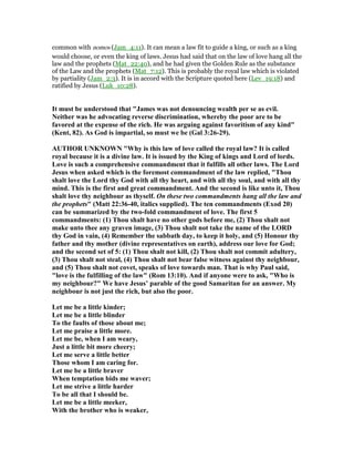 common with nomos (Jam_4:11). It can mean a law fit to guide a king, or such as a king
would choose, or even the king of laws. Jesus had said that on the law of love hang all the
law and the prophets (Mat_22:40), and he had given the Golden Rule as the substance
of the Law and the prophets (Mat_7:12). This is probably the royal law which is violated
by partiality (Jam_2:3). It is in accord with the Scripture quoted here (Lev_19:18) and
ratified by Jesus (Luk_10:28).
It must be understood that "James was not denouncing wealth per se as evil.
either was he advocating reverse discrimination, whereby the poor are to be
favored at the expense of the rich. He was arguing against favoritism of any kind"
(Kent, 82). As God is impartial, so must we be (Gal 3:26-29).
AUTHOR U K OW "Why is this law of love called the royal law? It is called
royal because it is a divine law. It is issued by the King of kings and Lord of lords.
Love is such a comprehensive commandment that it fulfills all other laws. The Lord
Jesus when asked which is the foremost commandment of the law replied, "Thou
shalt love the Lord thy God with all thy heart, and with all thy soul, and with all thy
mind. This is the first and great commandment. And the second is like unto it, Thou
shalt love thy neighbour as thyself. On these two commandments hang all the law and
the prophets" (Matt 22:36-40, italics supplied). The ten commandments (Exod 20)
can be summarized by the two-fold commandment of love. The first 5
commandments: (1) Thou shalt have no other gods before me, (2) Thou shalt not
make unto thee any graven image, (3) Thou shalt not take the name of the LORD
thy God in vain, (4) Remember the sabbath day, to keep it holy, and (5) Honour thy
father and thy mother (divine representatives on earth), address our love for God;
and the second set of 5: (1) Thou shalt not kill, (2) Thou shalt not commit adultery,
(3) Thou shalt not steal, (4) Thou shalt not bear false witness against thy neighbour,
and (5) Thou shalt not covet, speaks of love towards man. That is why Paul said,
"love is the fulfilling of the law" (Rom 13:10). And if anyone were to ask, "Who is
my neighbour?" We have Jesus’ parable of the good Samaritan for an answer. My
neighbour is not just the rich, but also the poor.
Let me be a little kinder;
Let me be a little blinder
To the faults of those about me;
Let me praise a little more.
Let me be, when I am weary,
Just a little bit more cheery;
Let me serve a little better
Those whom I am caring for.
Let me be a little braver
When temptation bids me waver;
Let me strive a little harder
To be all that I should be.
Let me be a little meeker,
With the brother who is weaker,
 
