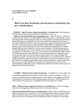 Let me think more of my neighbor
And a little less of me.
9
But if you show favoritism, you sin and are convicted by the
law as lawbreakers.
BAR ES, "But if ye have respect to persons, ye commit sin - You transgress
the plain law of God, and do wrong. See the references on Jam_2:1.
And are convinced of the law as transgressors - Greek “By the law.” The word
convinced is now used in a somewhat different sense from what it was formerly. It now
commonly refers to the impression made on a man’s mind by showing him the truth of a
thing which before was doubted, or in respect to which the evidence was not clear. A
man who doubted the truth of a report or a proposition may be convinced or satisfied of
its truth; a man who has done wrong, though he supposed he was doing what was
proper, may be convinced of his error. So a man may be convinced that he is a sinner,
though before he had no belief of it, and no concern about it; and this may produce in
his mind the feeling which is technically known as conviction, producing deep distress
and anguish. See the notes at Joh_16:8. Here, however, the word does not refer so much
to the effect produced on the mind itself, as to the fact that the law would hold such an
one to be guilty; that is, the law pronounces what is done to be wrong. Whether they
would be personally convinced of it, and troubled about it as convicted sinners, would be
a different question, and one to which the apostle does not refer; for his object is not to
show that they would be troubled about it, but to show that the law of God condemned
this course, and would hold them to be guilty. The argument here is not from the
personal distress which this course would produce in their own minds, but from the fact
that the law of God condemned it.
CLARKE, "But if ye have respect to persons - In judgment, or in any other way;
ye commit sin against God, and against your brethren, and are convinced, ελεγχοµενοι,
and are convicted, by the law; by this royal law, Thou shalt love thy neighbor as thyself;
as transgressors, having shown this sinful acceptance of persons, which has led you to
refuse justice to the poor man, and uphold the rich in his oppressive conduct.
GILL, "But if ye have respect to persons, ye commit sin, &c. This is not doing
well, but is a transgression of the law, as every sin is; hence it follows,
and are convinced of the law as transgressors; which carries on a formal process
against such persons; it accuses them of sin, and charges them with it; it proves it upon
them, and convicts them of it; it pronounces them guilty, and curses them for it; and
passes the sentence of condemnation and death upon them; wherefore care should be
 