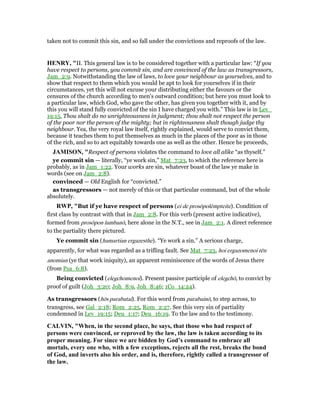 taken not to commit this sin, and so fall under the convictions and reproofs of the law.
HE RY, "II. This general law is to be considered together with a particular law: “If you
have respect to persons, you commit sin, and are convinced of the law as transgressors,
Jam_2:9. Notwithstanding the law of laws, to love your neighbour as yourselves, and to
show that respect to them which you would be apt to look for yourselves if in their
circumstances, yet this will not excuse your distributing either the favours or the
censures of the church according to men's outward condition; but here you must look to
a particular law, which God, who gave the other, has given you together with it, and by
this you will stand fully convicted of the sin I have charged you with.” This law is in Lev_
19:15, Thou shalt do no unrighteousness in judgment; thou shalt not respect the person
of the poor nor the person of the mighty; but in righteousness shalt though judge thy
neighbour. Yea, the very royal law itself, rightly explained, would serve to convict them,
because it teaches them to put themselves as much in the places of the poor as in those
of the rich, and so to act equitably towards one as well as the other. Hence he proceeds,
JAMISO , "Respect of persons violates the command to love all alike “as thyself.”
ye commit sin — literally, “ye work sin,” Mat_7:23, to which the reference here is
probably, as in Jam_1:22. Your works are sin, whatever boast of the law ye make in
words (see on Jam_2:8).
convinced — Old English for “convicted.”
as transgressors — not merely of this or that particular command, but of the whole
absolutely.
RWP, "But if ye have respect of persons (ei de prosōpolēmpteite). Condition of
first class by contrast with that in Jam_2:8. For this verb (present active indicative),
formed from prosōpon lambanō, here alone in the N.T., see in Jam_2:1. A direct reference
to the partiality there pictured.
Ye commit sin (hamartian ergazesthe). “Ye work a sin.” A serious charge,
apparently, for what was regarded as a trifling fault. See Mat_7:23, hoi ergazomenoi tēn
anomian (ye that work iniquity), an apparent reminiscence of the words of Jesus there
(from Psa_6:8).
Being convicted (elegchomenoi). Present passive participle of elegchō, to convict by
proof of guilt (Joh_3:20; Joh_8:9, Joh_8:46; 1Co_14:24).
As transgressors (hōs parabatai). For this word from parabainō, to step across, to
transgress, see Gal_2:18; Rom_2:25, Rom_2:27. See this very sin of partiality
condemned in Lev_19:15; Deu_1:17; Deu_16:19. To the law and to the testimony.
CALVI , "When, in the second place, he says, that those who had respect of
persons were convinced, or reproved by the law, the law is taken according to its
proper meaning. For since we are bidden by God’s command to embrace all
mortals, every one who, with a few exceptions, rejects all the rest, breaks the bond
of God, and inverts also his order, and is, therefore, rightly called a transgressor of
the law.
 