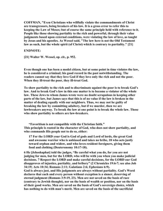 COFFMA , "Even Christians who willfully violate the commandments of Christ
are transgressors, being breakers of his law. It is a gross error to refer this to
keeping the Law of Moses; but of course the same principle held with reference to it.
People like those showing partiality to the rich and powerful, through their value
judgments based upon external conditions, were violating the law of love, as taught
by Jesus and his apostles. As Wessel said, "The law here is not the Old Testament
law as such, but the whole spirit (of Christ) which is contrary to partiality." [21]
E D OTE:
[21] Walter W. Wessel, op. cit., p. 952.
Even though one has been a model citizen, but at some point in time violates the law,
he is considered a criminal; his good record in the past notwithstanding. The
readers cannot say that they love God if they love only the rich and not the poor.
When they ill-treat the poor, they ill-treat God.
To show partiality to the rich and to discriminate against the poor is to break God’s
law. And to break God’s law in this one matter is to become a violator of the whole
law. These Jews to whom James wrote were no doubt scrupulous in keeping other
parts of the law, but James says that this is of no value if the law is broken in the
matter of dealing equally with our neighbors. Thus, we may not be guilty of
breaking the law by committing adultery, but if we murder, then we are
lawbreakers anyway. To break the law at one point is to break the whole law. Those
who show partiality to others are law-breakers.
“Favoritism is not compatible with the Christian faith.”
This principle is rooted in the character of God, who does not show partiality, and
who commands His people not to do so, either:
17 For the LORD your God is God of gods and Lord of lords, the great God
and awesome warrior who is unbiased and takes no bribe, 18 who acts justly
toward orphan and widow, and who loves resident foreigners, giving them
food and clothing (Deuteronomy 10:17-18).
6 He [Jehoshaphat] told the judges, “Be careful what you do, for you are not
judging for men, but for the LORD, who will be with you when you make judicial
decisions. 7 Respect the LORD and make careful decisions, for the LORD our God
disapproves of injustice, partiality, and bribery” (2 Chronicles 19:6-7; see also Job
34:19; Acts 10:34; Romans 2:11; Galatians 2:6; Ephesians 6:9).
God is always just, and His judgments are always without partiality. God’s Word
declares that each and every person without exception is a sinner, deserving of
eternal judgment (Romans 3:9-19, 23). Men are not saved on the basis of race
(contrary to Jewish thought), nor on the basis of wealth or position, nor on the basis
of their good works. Men are saved on the basis of God’s sovereign choice, which
has nothing to do with man’s merit. Men are saved on the basis of the sacrificial
 