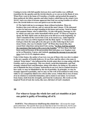 Coming to terms with full equality between Jews and Gentiles was a difficult
transition for the apostles and the Jewish church, as we can see in the Book of Acts.
When Peter went to the home of Cornelius, a Gentile, and preached the gospel to
those gathered, his fellow-apostles and other leaders called him on the carpet (Acts
10-11). And even when it became apparent that God was saving Gentiles as well as
Jews, the Jewish believers were not quick to act on this truth:
12 The Spirit told me to accompany them without hesitation. These six
brothers also went with me, and we entered the man’s house. 13 He informed
us how he had seen an angel standing in his house and saying, ‘Send to Joppa
and summon Simon, who is called Peter, 14 who will speak a message to you
by which you and your entire household will be saved.’ 15 Then as I began to
speak, the Holy Spirit came on them just as he did on us at the beginning. 16
And I remembered the word of the Lord, as he used to say, ‘John baptized
with water, but you will be baptized with the Holy Spirit.’ 17 Therefore if
God gave them the same gift as he also gave us after believing in the Lord
Jesus Christ, who was I to hinder God?” 18 When they heard this, they
ceased their objections and praised God, saying, “So then, God has granted
the repentance that leads to life even to the Gentiles.” 19 ow those who had
been scattered because of the persecution that took place over Stephen went
as far as Phoenicia, Cyprus, and Antioch, speaking the message to no one but
Jews (Acts 11:12-19, emphasis mine).
I take it that James, the author of our text, was one of those who was slow to adjust
to the new equality of Gentile believers. It was Peter and the others who came to
Antioch “from James” who influenced the Jewish saints there to stop eating with the
Gentiles, and to eat separately. This was clearly racial discrimination, and Paul
strongly rebuked Peter and Barnabas, along with others, for doing so. My point is
not to diminish the force of James’ instruction in our text, but to remind ourselves
how easily we may be blindsided by the sin of partiality. In principle, we may be
strongly opposed to partiality, and we may see the evils of favoritism in some areas,
while we are completely blind to its evils in other areas. I think this is true of many
of us in relation to racial discrimination, and so James is not alone. Let us learn
from James, both from his strengths, and from his weaknesses. His words are the
inspired Word of God; his works, like ours, fall short of God’s standard.
10
For whoever keeps the whole law and yet stumbles at just
one point is guilty of breaking all of it.
BAR ES, "For whosoever shall keep the whole law - All except the single
point referred to. The apostle does not say that this in fact ever did occur, but he says
that if it should, and yet a man should have failed in only one particular, he must be
 
