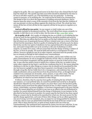 judged to be guilty. The case supposed seems to be that of one who claimed that he had
kept the whole law. The apostle says that even if this should be admitted for the time to
be true in all other respects, yet, if he had failed in any one particular - in showing
respect to persons, or in anything else - he could not but be held to be a transgressor,
The design of this is to show the importance of yielding universal obedience, and to
impress upon the mind a sense of the enormity of sin from the fact that the violation of
any one precept is in fact an offence against the whole law of God. The whole law here
means all the law of God; all that he has required; all that he has given to regulate us in
our lives.
And yet offend in one point - In one respect; or shall violate any one of the
commands included in the general word law. The word offend here means, properly, to
stumble, to fall; then to err, or fail in duty. See the notes at Mat_5:29; Mat_26:31.
He is guilty of all - He is guilty of violating the law as a whole, or of violating the law
of God as such; he has rendered it impossible that he should be justified and saved by
the law. This does not affirm that he is as guilty as if he had violated every law of God; or
that all sinners are of equal grade because all have violated some one or more of the laws
of God; but the meaning is, that he is guilty of violating the law of God as such; he shows
that be has not the true spirit of obedience; he has exposed himself to the penalty of the
law, and made it impossible now to be saved by it. His acts of obedience in other
respects, no matter how many, will not screen him from the charge of being a violator of
the law, or from its penalty. He must be held and treated as a transgressor for that
offence, however upright he may be in other respects, and must meet the penalty of the
law as certainly as though he had violated every commandment.
One portion of the law is as much binding as another, and if a man violates any one
plain commandment, he sets at nought the authority of God. This is a simple principle
which is everywhere recognised, and the apostle means no more by it than occurs every
day. A man who has stolen a horse is held to be a violator of the law, no matter in how
many other respects he has kept it, and the law condemns him for it. He cannot plead his
obedience to the law in other things as a reason why he should not be punished for this
sin; but however upright he may have been in general, even though it may have been
through a long life, the law holds him to be a transgressor, and condemns him. He is as
really condemned, and as much thrown from the protection of law, as though he had
violated every command. So of murder, arson, treason, or any other crime. The law
judges a man for what he has done in this specific case, and he cannot plead in
justification of it that he has been obedient in other things.
It follows, therefore, that if a man has been guilty of violating the law of God in any
one instance, or is not perfectly holy, he cannot be justified and saved by it, though he
should have obeyed it in every other respect, any more than a man who has been guilty
of murder can be saved from the gallows because he has, in other respects, been a good
citizen, a kind father, an honest neighbor, or has been compassionate to the poor and the
needy. He cannot plead his act of truth in one case as an offset to the sin of falsehood in
another; he cannot defend himself from the charge of dishonesty in one instance by the
plea that he has been honest in another; he cannot urge the fact that he has done a good
thing as a reason why he should not be punished for a bad one. He must answer for the
specific charge against him, and none of these other things can be an offset against this
one act of wrong. Let it be remarked, also, in respect to our being justified by obedience
to the law, that no man can plead before God that he has kept all his law except in one
point. Who is there that has not, in spirit at least, broken each one of the ten
commandments? The sentiment here expressed by James was not new with him. It was
often expressed by the Jewish writers, and seems to have been an admitted principle
 