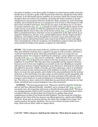 also guilty of adultery; or he that is guilty of adultery is in that instance guilty of murder;
but the sense is, that he is guilty of the breach of the whole law, though not of the whole
of the law; as he that breaks anyone condition of a covenant, which may consist of many,
though he does not violate every condition, yet breaks the whole covenant; so he that
transgresses in anyone point of the law, breaks the whole, commits sin, and is deserving
of death, and is treated by the law as a transgressor of it, let it be in what instance it will.
But it does not follow from hence, that all sins are equal, as the Stoics say (a), for there
are greater and lesser sins, Joh_19:11 though not some venial, and others mortal, for the
wages of every sin is death; nor that the punishment of sin will be alike, as all sins were
punishable alike by Draco's laws, but not by the law of God, Mat_11:22 but this may be
fairly concluded from hence, that there can be no justification in the sight of God, by an
imperfect obedience to, the law, or by a partial righteousness: the law requires perfect
obedience, and in failure of that, though but in one point, curses and condemns; and
likewise it may be inferred from hence, that a man is not at liberty to obey and neglect
what commandments of the law he pleases, but should have respect to them all; which
seems greatly the design of the apostle, as appears by what follows.
HE RY, "III. To show the extent of the law, and how far obedience must be paid to it.
They must fulfil the royal law, have a regard to one part as well as another, otherwise it
would not stand them in stead, when they pretended to urge it as a reason for any
particular actions: For whosoever shall keep the whole law, and yet offend in one point,
is guilty of all, Jam_2:10. This may be considered, 1. With reference to the case James
has been upon: Do you plead for your respect to the rich, because you are to love your
neighbour as yourselves? Why then show also an equitable and due regard to the poor,
because you are to love your neighbour as yourself: or else your offending in one point
will spoil your pretence of observing that law at all. Whosoever shall keep the whole law,
if he offend in one point, wilfully, avowedly, and with continuance, and so as to think he
shall be excused in some matters because of his obedience in others, he is guilty of all;
that is, he incurs the same penalty, and is liable to the same punishment, by the sentence
of the law, as if he had broken it in other points as well as that he stands chargeable with.
Not that all sins are equal, but that all carry the same contempt of the authority of the
Lawgiver, and so bind over to such punishment as is threatened on the breach of that
law. This shows us what a vanity it is to think that our good deeds will atone for our bad
deeds, and plainly puts us upon looking for some other atonement
JAMISO , "The best manuscripts read, “Whosoever shall have kept the whole law,
and yet shall have offended (literally, ‘stumbled’; not so strong as ‘fall,’ Rom_11:11) in
one (point; here, the respecting of persons), is (hereby) become guilty of all.” The law is
one seamless garment which is rent if you but rend a part; or a musical harmony which
is spoiled if there be one discordant note [Tirinus]; or a golden chain whose
completeness is broken if you break one link [Gataker]. You thus break the whole law,
though not the whole of the law, because you offend against love, which is the fulfilling
of the law. If any part of a man be leprous, the whole man is judged to be a leper. God
requires perfect, not partial, obedience. We are not to choose out parts of the law to
keep, which suit our whim, while we neglect others.
CALVI , "10For whosoever shall keep the whole law. What alone he means is, that
 
