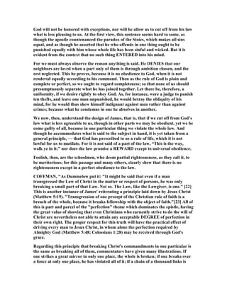 God will not be honored with exceptions, nor will he allow us to cut off from his law
what is less pleasing to us. At the first view, this sentence seems hard to some, as
though the apostle countenanced the paradox of the Stoics, which makes all sins
equal, and as though he asserted that he who offends in one thing ought to be
punished equally with him whose whole life has been sinful and wicked. But it is
evident from the context that no such thing E TERED into his mind.
For we must always observe the reason anything is said. He DE IES that our
neighbors are loved when a part only of them is through ambition chosen, and the
rest neglected. This he proves, because it is no obedience to God, when it is not
rendered equally according to his command. Then as the rule of God is plain and
complete or perfect, so we ought to regard completeness; so that none of us should
presumptuously separate what he has joined together. Let there be, therefore, a
uniformity, if we desire rightly to obey God. As, for instance, were a judge to punish
ten thefts, and leave one man unpunished, he would betray the obliquity of his
mind, for he would thus shew himself indignant against men rather than against
crimes; because what he condemns in one he absolves in another.
We now, then, understand the design of James, that is, that if we cut off from God’s
law what is less agreeable to us, though in other parts we may be obedient, yet we be
come guilty of all, because in one particular thing we violate the whole law. And
though he accommodates what is said to the subject in hand, it is yet taken from a
general principle, — that God has prescribed to us a rule of life, which it is not
lawful for us to mutilate. For it is not said of a part of the law, “This is the way,
walk ye in it;” nor does the law promise a REWARD except to universal obedience.
Foolish, then, are the schoolmen, who deem partial righteousness, as they call it, to
be meritorious; for this passage and many others, clearly shew that there is no
righteousness except in a perfect obedience to the law.
COFFMA , "As Dummelow put it: "It might be said that even if a man
transgressed the Law of Christ in the matter or respect of persons, he was only
breaking a small part of that Law. ot so. The Law, like the Lawgiver, is one." [22]
This is another instance of James' reiterating a principle laid down by Jesus Christ
(Matthew 5:19). "Transgression of one precept of the Christian rule of faith is a
breach of the whole, because it breaks fellowship with the object of faith."[23] All of
this is part and parcel of the "perfection" theme which dominates the epistle, having
the great value of showing that even Christians who earnestly strive to do the will of
Christ are nevertheless not able to attain any acceptable DEGREE of perfection in
their own right. The proper respect for this truth will have the practical effect of
driving every man to Jesus Christ, in whom alone the perfection required by
Almighty God (Matthew 5:48; Colossians 1:28) may be received through God's
grace.
Regarding this principle that breaking Christ's commandments in one particular is
the same as breaking all of them, commentators have given many illustrations. If
one strikes a great mirror in only one place, the whole is broken; if one breaks over
a fence at only one place, he has violated all of it; if a chain of a thousand links is
 