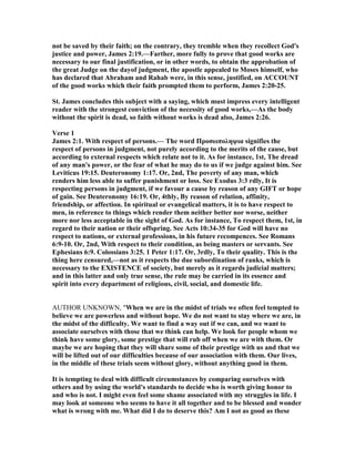 not be saved by their faith; on the contrary, they tremble when they recollect God's
justice and power, James 2:19.—Farther, more fully to prove that good works are
necessary to our final justification, or in other words, to obtain the approbation of
the great Judge on the dayof judgment, the apostle appealed to Moses himself, who
has declared that Abraham and Rahab were, in this sense, justified, on ACCOU T
of the good works which their faith prompted them to perform, James 2:20-25.
St. James concludes this subject with a saying, which must impress every intelligent
reader with the strongest conviction of the necessity of good works,—As the body
without the spirit is dead, so faith without works is dead also, James 2:26.
Verse 1
James 2:1. With respect of persons.— The word Προσωποληψια signifies the
respect of persons in judgment, not purely according to the merits of the cause, but
according to external respects which relate not to it. As for instance, 1st, The dread
of any man's power, or the fear of what he may do to us if we judge against him. See
Leviticus 19:15. Deuteronomy 1:17. Or, 2nd, The poverty of any man, which
renders him less able to suffer punishment or loss. See Exodus 3:3 rdly, It is
respecting persons in judgment, if we favour a cause by reason of any GIFT or hope
of gain. See Deuteronomy 16:19. Or, 4thly, By reason of relation, affinity,
friendship, or affection. In spiritual or evangelical matters, it is to have respect to
men, in reference to things which render them neither better nor worse, neither
more nor less acceptable in the sight of God. As for instance, To respect them, 1st, in
regard to their nation or their offspring. See Acts 10:34-35 for God will have no
respect to nations, or external professions, in his future recompences. See Romans
6:9-10. Or, 2nd, With respect to their condition, as being masters or servants. See
Ephesians 6:9. Colossians 3:25. 1 Peter 1:17. Or, 3rdly, To their quality. This is the
thing here censured,—not as it respects the due subordination of ranks, which is
necessary to the EXISTE CE of society, but merely as it regards judicial matters;
and in this latter and only true sense, the rule may be carried in its essence and
spirit into every department of religious, civil, social, and domestic life.
AUTHOR UNKNOWN, "When we are in the midst of trials we often feel tempted to
believe we are powerless and without hope. We do not want to stay where we are, in
the midst of the difficulty. We want to find a way out if we can, and we want to
associate ourselves with those that we think can help. We look for people whom we
think have some glory, some prestige that will rub off when we are with them. Or
maybe we are hoping that they will share some of their prestige with us and that we
will be lifted out of our difficulties because of our association with them. Our lives,
in the middle of these trials seem without glory, without anything good in them.
It is tempting to deal with difficult circumstances by comparing ourselves with
others and by using the world's standards to decide who is worth giving honor to
and who is not. I might even feel some shame associated with my struggles in life. I
may look at someone who seems to have it all together and to be blessed and wonder
what is wrong with me. What did I do to deserve this? Am I not as good as these
 