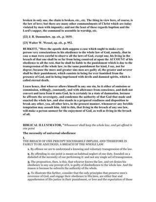 broken in only one, the chain is broken, etc., etc. The thing in view here, of course, is
the law of love; but there are many other commandments of Christ which are today
violated by men with impunity; and not the least of these regards baptism and the
Lord's supper, the command to assemble in worship, etc.
[22] J. R. Dummelow, op. cit., p. 1035.
[23] Walter W. Wessel, op. cit., p. 952.
BURKITT, "Here the apostle doth suppose a case which ought to make every
person very conscientious in his obedience to the whole law of God, namely, that in
case a man were careful to observe all the laws of God, except one, his living in the
breach of that one shall be so far from being connived at upon the ACCOU T of his
obedience to all the rest, that he shall be liable to the punishment which is due to the
transgression of the whole law; to the same punishment for kind, I say, not for
degree; because the more and greater sins men are guilty of, the greater and severer
shall be their punishment, which consists in being for ever banished from the
presence of God, and in being imprisoned with devils and damned spirits, which is
called eternal death.
Learn hence, that whoever allows himself in any one sin, be it either of omission or
commission, willingly, constantly, and with allowance from conscience, and doth not
convert and turn from it unto God, he is certainly in a state of damnation, because
he affronts the sovereignty, and condemns the authority of that God that made and
enacted the whole law, and also stands in a prepared readiness and disposition to
break any other, yea, all other laws, in the grossest manner, whensoever any forcible
temptation may assault him. Add to this, that living in the breach of any one law,
will make a person unmeet for the enjoyment of God, as well as living in the breach
of all.
BIBLICAL ILLUSTRATOR, "Whosoever shall keep the whole law, and yet offend in
one point
The necessity of universal obedience
I.
THE BREACH OF ONE PRECEPT NECESSARILY IMPLIES, AND THEREFORE IS
FAIRLY TO BE ADJUDGED, A BREACH OF THE WHOLE LAW.
1. By offence we are to understand a knowing and voluntary transgression of the law.
2. By offending in one point is meant an habitual neglect of one duty, founded on a
disbelief of the necessity of our performing it: and not any single act of transgression.
3. The proposition, then, is this, that whoever knows the law, and yet denies his
obedience to any one precept of it, is guilty of disobedience to the whole law. And the
reason is because he subverts the authority of the whole.
4. To illustrate this farther, consider that the only principles that preserve men’s
reverence of God, and engage their obedience to His laws, are either fear and
apprehension of His justice in their punishment, or love and the expectation of those
 