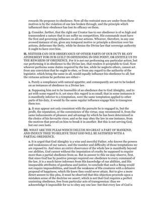 rewards He proposes to obedience. Now all the restraint men are under from these
motives is by the violation of one law broken through; and the principle which
influenced their obedience has lost its efficacy on them.
5. Consider, farther, that the right our Creator has to our obedience is of so high and
transcendent a nature that it can suffer no competition; His commands must have
the first and governing influence on all our actions. Whoever, therefore, in any one
avowed instance of sin, gives any temporal motive or principle a direction over his
actions, dethrones the Deity, while he denies the Divine law that sovereign authority
it ought to have over him.
II. NEITHER CAN OUR OBSERVANCE OF OTHER PARTS OF OUR DUTY BE ANY
ATONEMENT FOR OUR GUILT IN OFFENDING IN ONE POINT, OR ENTITLE US TO
THE REWARDS OF OBEDIENCE. For it is not our performing any particular action, but
our performing it in obedience to the Divine law, that renders it acceptable to God. Now
whoever performs some duties required by the law, while he neglects others, cannot act
from any conviction that he ought to obey, or from any regard to the authority of the
legislator, which being the same in all, would equally influence his obedience to all; but
the virtuous actions he performs are either—
1. Purely a compliance with natural appetite; and consequently are not to be looked
on as instances of obedience to a Divine law.
2. Supposing him not to be insensible of an obedience due to God Almighty, and to
act with some regard to it, yet since this regard is so small, that in some instances it
is manifestly inferior to a temptation, were the same temptation applied to other
parts of his duty, it would by the same regular influence engage him to transgress
them too.
3. It may appear not only consistent with the pursuits he is engaged in, but the
profit, the reputation, or the convenience of the virtue, may recommend it, from the
same inducements of pleasure and advantage by which he has been determined in
the choice of his favourite vices; and so he may obey the law in one instance, from
the motives that prevail on him to break it in another. But this is not serving God,
but our own lusts.
III. WHAT ARE THE PLEAS WHICH DELUDE SO GREAT A PART OF MANKIND,
AND INDUCE THEE TO BELIEVE THAT GOD WILL BE SATISFIED WITH A
PARTIAL OBEDIENCE.
1. It is urged that God Almighty is a wise and merciful Father, who knows the powers
and weaknesses of our nature, and the number and difficulty of those temptations we
are exposed to. And since an entire observance of the whole law is manifestly beyond
our abilities, God cannot without the imputation of cruelty be supposed to require
more than a partial obedience from us. But in answer to this we may observe, first,
that since God has by positive precept required our obedience to every command of
the law, it is a much fairer inference from His knowledge of our abilities, and His
inseparable attributes of goodness and justice, to conclude that such a Being would
not require impossibilities, and insult the weakness of His creatures with a delusive
proposal of happiness, which He knew they could never attain. But to give a more
direct answer to this plea, it must be observed that this objection proceeds upon a
mistaken sense of the doctrine we assert; which is not that God requires a perfect
unsinning obedience, free from particular acts of transgression: thus we
acknowledge it impossible for us to obey any one law: but that every law of God is
 