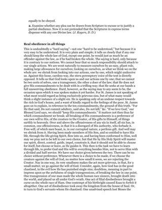 equally to be obeyed.
2. Examine whether any plea can be drawn from Scripture to excuse or to justify a
partial obedience. Now it is not pretended that the Scriptures in express terms
dispense with any one Divine law. (J. Rogers, D. D.)
Real obedience in all things
This is undoubtedly a “hard saying”—not one “hard to be understood,” but because it is
very easy to be understood. It is very plain and simple; it tells us clearly that if any one
should keep the whole law of God, except one point, he would just as much be an
offender against the law, as if he had broken the whole. The saying is hard, only because
it is contrary to our notions. We cannot bear that so much responsibility should attach to
our single actions. We are wont naturally to measure ourselves by an easy, pliant rule,
making large allowances for ourselves; looking on ourselves, as what we think we on the
whole are: we shrink from looking into our actions, one by one, which might undeceive
us. Against this loose, careless way, the stern peremptory voice of the text is directly
opposed. It tells us that God looks upon us and our actions one by one; that we cannot
be two sorts of selves, one a transgressor, the other a doer of the law; that He does not
give His commandments to be dealt with in a trifling way; that He seeks at our hands a
full unswerving obedience. Hard, however, as the saying may to any seem to be, the
occasion upon which it was spoken makes it yet harder. For St. James is not speaking of
what most would regard as being exclusively grievous sins, but of what many would
think a slight instance of a slight sin. He is speaking only of an undone respect towards
the rich in God’s house, and a want of kindly regard to the feelings of the poor. St. James
goes on to explain, in reference to the ten commandments, the ground of this truth. “For
He that said, Do not commit adultery, said also, Do not kill,” &c. “If we love God,” our
Blessed Lord says, we should “keep His commandments.” It matters not then thus far
which commandment we break; all breaking of His commandments is a preference of
our own will to His, of the creature to the Creator, of His gifts to Himself, of things
earthly to heavenly. Over and above the offensiveness of any sin in itself, all sin has, in
common, one offensiveness, in that it is a disregard of His authority, who forbade it.
Free-will, of which men boast, is, in our corrupted nature, a perilous gift. And well may
we shrink from it. Having been made members of His Son, and so entitled to have His
life, through the life-giving Spirit, flow into us, and having been conformed to Him, well
may we pray not to be left to our own choice, but that He by His Holy Spirit will master
our spirit, direct, control, guide, impel, constrain it, that it should not be able to choose
for itself, but choose or leave, as He guides it. This then is the task we have to learn
through life, to prefer God and His will to everything besides Him, not to serve Him with
a divided and half service. We have our choice given between the two. There can be no
choice without preference. Whenever there is a choice to be made, if we choose the
creature against the will of God, no matter how small it seem, we are rejecting the
Creator. Nay in one way, its very smallness makes the act more grievous, in that, for a
small matter, we go against the will of God. Consider, again, how God has in the good
chastised, in the evil how He has punished single sins; doubtless, meaning in part to
impress upon us the awfulness of single transgressions, of breaking the law in one point.
One transgression of one man made the whole human race sinners, brought death into
the world, and placed us all under God’s wrath. One act of filial disobedience brought a
curse on the whole race of Ham. One contempt of his birthright caused Esau to forfeit it
altogether. One act of disobedience took away the kingdom from the house of Saul. Or,
to turn to God’s servants whom He chastised. One unadvised speech lost Moses the
 