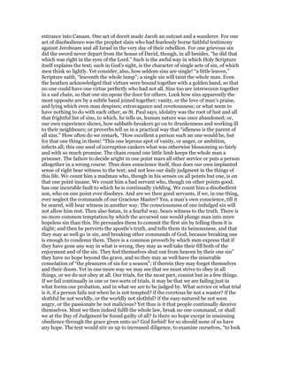 entrance into Canaan. One act of deceit made Jacob an outcast and a wanderer. For one
act of disobedience was the prophet slain who had fearlessly borne faithful testimony
against Jeroboam and all Israel in the very day of their rebellion. For one grievous sin
did the sword never depart from the house of David, though, in all besides, “he did that
which was right in the eyes of the Lord.” Such is the awful way in which Holy Scripture
itself explains the text; such in God’s sight, is the character of single acts of sin, of which
men think so lightly. Yet consider, also, how seldom sins are single! “a little leaven,”
Scripture saith, “leaventh the whole lump”; a single sin will taint the whole man. Even
the heathen acknowledged that virtues were bound together with a golden band, so that
no one could have one virtue perfectly who had not all. Sins too are interwoven together
in a sad chain, so that one sin opens the door for others. Look how sins apparently the
most opposite are by a subtle band joined together; vanity, or the love of man’s praise,
and lying which even man despises; extravagance and covetousness; or what seem to
have nothing to do with each other, as St. Paul says, idolatry was the root of lust and all
that frightful list of sins, to which, he tells us, human nature was once abandoned; or,
our own experience shows, how sabbath-breakers go on to drunkenness and working ill
to their neighbours; or proverbs tell us in a practical way that “idleness is the parent of
all sins.” How often do we remark, “How excellent a person such an one would be, but
for that one thing in them! “This one leprous spot of vanity, or anger, or ambition,
infects all; this one seed of corruption cankers what was otherwise blossoming so fairly
and with so much promise. The chain round one little limb keeps the whole man a
prisoner. The failure to decide aright in one point mars all other service or puts a person
altogether in a wrong course. Thus does conscience itself, thus does our own implanted
sense of right bear witness to the text; and not less our daily judgment in the things of
this life. We count him a madman who, though in his senses on all points but one, is on
that one point insane. We count him a bad servant who, though on other points good,
has one incurable fault to which he is continually yielding. We count him a disobedient
son, who on one point ever disobeys. And are we then good servants, if we, in one thing,
ever neglect the commands of our Gracious Master? Yea, a man’s own conscience, till it
be seared, will bear witness in another way. The consciousness of one indulged sin will
not allow him rest. Then also Satan, in a fearful way, bears witness to the truth. There is
no more common temptation by which the accursed one would plunge man into more
hopeless sin than this. He persuades them to commit the first sin by telling them it is
slight; and then he perverts the apostle’s truth, and tells them its heinousness, and that
they may as well go in sin, and breaking other commands of God, because breaking one
is enough to condemn them. There is a common proverb by which men express that if
they have gone any way in what is wrong, they may as well take their fill both of the
enjoyment and of the sin. They feel themselves shut out from heaven by their one sin”
they have no hope beyond the grave, and so they may as well have the miserable
consolation of “the pleasures of sin for a season”; if therein they may forget themselves
and their doom. Yet in one more way we may see that we must strive to obey in all
things, or we do not obey at all. Our trials, for the most part, consist but in a few things.
If we fail continually in one or two sorts of trials, it may be that we are failing just in
what forms our probation, and in what we are to be judged by. What service or what trial
is it, if a person fails not when he is not tempted? if the covetous be not a waster? if the
slothful be not worldly, or the worldly not slothful? if the easy-natured be not soon
angry, or the passionate be not malicious? Yet thus is it that people continually deceive
themselves. Must we then indeed fulfil the whole law, break no one command, or shall
we at the Day of Judgment be found guilty of all? Is there no hope except in unsinning
obedience through the grace given unto us? God forbid! for so should none of us have
any hope. The text would stir us up to increased diligence, to examine ourselves, “to look
 