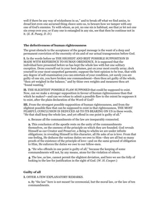well if there be any way of wickedness in us,” and to break off what we find amiss, to
dread lest even one accursed thing cleave unto us, to beware how we tamper with any
one of God’s enemies. Ye with whom, as yet, no one sin is habitual, see that ye let not one
sin creep over you; or if any one is entangled in any sin, see that then he continue not in
it. (E. B. Pusey, D. D.)
The defectiveness of human righteousness
The great obstacle to the acceptance of the gospel message is the want of a deep and
permanent conviction of the enormity of sin and of our actual transgression before God.
I. In the words before us THE HIGHEST AND BEST POSSIBLE SUPPOSITION IS
MADE WITH REFERENCE TO HUMAN OBEDIENCE. It is supposed that the
individual here presented before us has kept the whole law with but one solitary
exception. Dress yourself out in your best plumes, put on your most courtly array; deck
yourself in your most unspotted garments; suppose the best opinion to be true, that with
any degree of self-examination you can entertain of your condition, yet surely you are
guilty of one sin, you have broken one commandment—then thou art guilty of the whole,
“thou art weighed in the balance,” and by thine own weights and measures thou art
“found wanting.”
II. THE SLIGHTEST POSSIBLE FLAW SUPPOSED that could be supposed to exist.
Now, can we make a stronger supposition in favour of human righteousness than that
which he makes?—and can we refuse to admit a possible flaw to the extent he supposes it
to exist, after the plain declaration of the Word of God?
III. From the strongest possible supposition of human righteousness, and from the
slightest possible flaw that can be supposed to exist in that righteousness, THE MOST
FEARFUL CONCLUSION IS DEDUCED AS TO ITS BEARING ON US in these words,
“He that shall keep the whole law, and yet offend in one point is guilty of all.”
1. Because all the commandments of the law are inseparably connected.
2. This conclusion of the apostle rests on the unity of the commandments
themselves, on the oneness of the principle on which they are founded. God reveals
Himself as our Creator and Preserver, a Being to whelm we are under infinite
obligations; in revealing Himself in this character, all He asks of us is love. From that
one feeling, He deduces the various duties we owe to Him—they are all but so many
proofs of the existence of the principle of love—and on the same ground of obligation
to Him, He enforces the duties we owe to our fellow-men.
3. “He who offends in one point is guilty of all,” because the keeping of some
commandments will not, by any means, atone for the violation of others.
4. The law, as law, cannot permit the slightest deviation, and here we see the folly of
looking to the law for justification in the sight of God. (W. H. Cooper.)
Guilty of all
I. OFFER A FEW EXPLANATORY REMARKS.
1. By “the law” here is not meant! he ceremonial, but the moral law, or the law of ten
commandments.
 