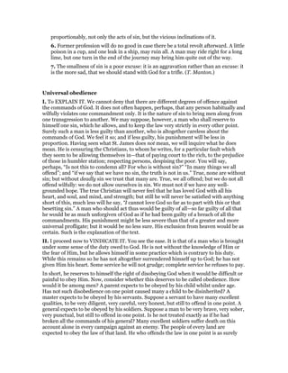 proportionably, not only the acts of sin, but the vicious inclinations of it.
6. Former profession will do no good in case there be a total revolt afterward. A little
poison in a cup, and one leak in a ship, may ruin all. A man may ride right for a long
lime, but one turn in the end of the journey may bring him quite out of the way.
7. The smallness of sin is a poor excuse: it is an aggravation rather than an excuse: it
is the more sad, that we should stand with God for a trifle. (T. Manton.)
Universal obedience
I. To EXPLAIN IT. We cannot deny that there are different degrees of offence against
the commands of God. It does not often happen, perhaps, that any person habitually and
wilfully violates one commandment only. It is the nature of sin to bring men along from
one transgression to another. We may suppose, however, a man who shall reserve to
himself one sin, which he allows, and to keep the law very strictly in every other point.
Surely such a man is less guilty than another, who is altogether careless about the
commands of God. We feel it so; and if less guilty, his punishment will be less in
proportion. Having seen what St. James does not mean, we will inquire what he does
mean. He is censuring the Christians, to whom he writes, for a particular fault which
they seem to be allowing themselves in—that of paying court to the rich, to the prejudice
of those in humbler station; respecting persons, despising the poor. You will say,
perhaps, “Is not this to condemn all? For who is without sin?” “In many things we all
offend”; and “if we say that we have no sin, the truth is not in us.” True, none are without
sin; but without deadly sin we trust that many are. True, we all offend; but we do not all
offend wilfully: we do not allow ourselves in sin. We must not if we have any well-
grounded hope. The true Christian will never feel that he has loved God with all his
heart, and soul, and mind, and strength; but still he will never be satisfied with anything
short of this, much less will he say, “I cannot love God so far as to part with this or that
besetting sin.” A man who should act thus would be guilty of all—so far guilty of all that
he would be as much unforgiven of God as if he had been guilty of a breach of all the
commandments. His punishment might be less severe than that of a greater and more
universal profligate; but it would be no less sure. His exclusion from heaven would be as
certain. Such is the explanation of the text.
II. I proceed now to VINDICATE IT. You see the ease. It is that of a man who is brought
under some sense of the duty owed to God. He is not without the knowledge of Him or
the fear of Him, but he allows himself in some practice which is contrary to his duty.
While this remains so he has not altogether surrendered himself up to God; he has not
given Him his heart. Some service he will not grudge; complete service he refuses to pay.
In short, he reserves to himself the right of disobeying God when it would be difficult or
painful to obey Him. Now, consider whether this deserves to be called obedience. How
would it be among men? A parent expects to be obeyed by his child whilst under age.
Has not such disobedience on one point caused many a child to be disinherited? A
master expects to be obeyed by his servants. Suppose a servant to have many excellent
qualities, to be very diligent, very careful, very honest, but still to offend in one point. A
general expects to be obeyed by his soldiers. Suppose a man to be very brave, very sober,
very punctual, but still to offend in one point. Is he not treated exactly as if he had
broken all the commands of his general? Many excellent soldiers suffer death on this
account alone in every campaign against an enemy. The people of every land are
expected to obey the law of that land. He who offends the law in one point is as surely
 