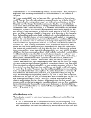 condemned as if he had committed many offences. These examples, I think, must prove
to you that there is nothing unreasonable or hard to understand in this sentence of
Scripture.
III. I come now to APPLY what has been said. There are two classes of sinners in the
world. There are those who acknowledge no restraint from the law of God at all, and if
they do not offend in every possible way, are not hindered from offending by anything
like godly fear. The thought that God has commanded this, God has forbidden that,
never comes into their minds; at least, it never governs their actions, Now, the text is not
addressed to them. I would only inquire, If he who keeps the whole law, and yet offends
in one point, is guilty of all, what must become of those who offend in every point, who
take no heed to keep even any part of the law because it is the law of God? But there are
other and different persons with which this sentence of St. James has to do—those who
know the law of God, and confess that it ought to be obeyed, but still allow themselves
some habit of sin which they do not resolve against, or watch against, or pray against.
Perhaps it is a sin of natural temper, as lust, uncharitableness, peevishness. They indulge
this sin, and silence the voice of conscience by thinking within themselves, “This is my
natural constitution; my disposition leads me to it. I wish it were otherwise; but nature
will break out.” Now, this very circumstance, that it is the natural disposition, is the
reason why they should set their minds to conquer this habit. Here their probation lay.
Few persons are tempted equally to all vices. This sin, then, it is their especial business
to overcome; and they would make it their business if they were truly faithful. Suppose a
child knew that there was one piece of duty which his father particularly required of him,
would not this be the very duty which he would take especial pains to perform? I have
spoken of sins which belong particularly to the temper. There are others which belong to
the way of life, or bad habits to which a person has addicted himself, and which he
cannot be persuaded to abandon. One of these is taking the name of God in vain.
Another is excess of liquor on occasions of temptation. There are also sins of the tongue,
which persons sometimes indulge without being aware of their danger. Now these which
I have mentioned are all matters to which you must apply the assurance in the text. This
is one test of your state. This is a serious text. Nay, we may think it awful; but I am sure
we earner deny its justice. We cannot deny that God has a right to our service, and that it
is not service to disobey Him when we please. We cannot think that God will be put off
with half a heart. Try and examine yourselves, then, by this text before you sleep Ibis
night. See whether you have permitted yourself in any habit of sin—if there is any such
unforsaken sin, any such evil habit still allowed, that is the barrier between you and God;
nay, between you and heaven. Lastly, I trust there are those who can affirm with
sincerity and truth that they have forsworn all known sin, that they hold no parley, no
measures, with any, but strive against every evil thought and word and deed which Satan
inclines their nature to. This must be your evidence that you are in the faith of Christ.
“For this purpose the Son of God was manifested, that He might destroy the works of the
devil. (J. B. Sumner, D. D.)
Offending in one point
The justice, the necessity of what James here asserts, will appear from the following
considerations:
1. Look at the law itself. It is characterised by essential, all-pervading unity. It has
manifold relations. It deals with the heart and life, the thoughts, words, and actions;
with men of all ages and conditions, as bound up with and owing duties to each other
 
