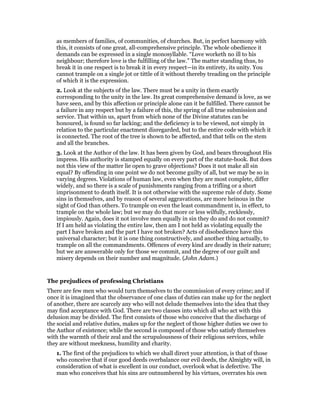 as members of families, of communities, of churches. But, in perfect harmony with
this, it consists of one great, all-comprehensive principle. The whole obedience it
demands can be expressed in a single monosyllable. “Love worketh no ill to his
neighbour; therefore love is the fulfilling of the law.” The matter standing thus, to
break it in one respect is to break it in every respect—in its entirety, its unity. You
cannot trample on a single jot or tittle of it without thereby treading on the principle
of which it is the expression.
2. Look at the subjects of the law. There must be a unity in them exactly
corresponding to the unity in the law. Its great comprehensive demand is love, as we
have seen, and by this affection or principle alone can it be fulfilled. There cannot be
a failure in any respect but by a failure of this, the spring of all true submission and
service. That within us, apart from which none of the Divine statutes can be
honoured, is found so far lacking; and the deficiency is to be viewed, not simply in
relation to the particular enactment disregarded, but to the entire code with which it
is connected. The root of the tree is shown to be affected, and that tells on the stem
and all the branches.
3. Look at the Author of the law. It has been given by God, and bears throughout His
impress. His authority is stamped equally on every part of the statute-book. But does
not this view of the matter lie open to grave objections? Does it not make all sin
equal? By offending in one point we do not become guilty of all, but we may be so in
varying degrees. Violations of human law, even when they are most complete, differ
widely, and so there is a scale of punishments ranging from a trifling or a short
imprisonment to death itself. It is not otherwise with the supreme rule of duty. Some
sins in themselves, and by reason of several aggravations, are more heinous in the
sight of God than others. To trample on even the least commandment is, in effect, to
trample on the whole law; but we may do that more or less wilfully, recklessly,
impiously. Again, does it not involve men equally in sin they do and do not commit?
If I am held as violating the entire law, then am I not held as violating equally the
part I have broken and the part I have not broken? Acts of disobedience have this
universal character; but it is one thing constructively, and another thing actually, to
trample on all the commandments. Offences of every kind are deadly in their nature;
but we are answerable only for those we commit, and the degree of our guilt and
misery depends on their number and magnitude. (John Adam.)
The prejudices of professing Christians
There are few men who would turn themselves to the commission of every crime; and if
once it is imagined that the observance of one class of duties can make up for the neglect
of another, there are scarcely any who will not delude themselves into the idea that they
may find acceptance with God. There are two classes into which all who act with this
delusion may be divided. The first consists of those who conceive that the discharge of
the social and relative duties, makes up for the neglect of those higher duties we owe to
the Author of existence; while the second is composed of those who satisfy themselves
with the warmth of their zeal and the scrupulousness of their religious services, while
they are without meekness, humility and charity.
1. The first of the prejudices to which we shall direct your attention, is that of those
who conceive that if our good deeds overbalance our evil deeds, the Almighty will, in
consideration of what is excellent in our conduct, overlook what is defective. The
man who conceives that his sins are outnumbered by his virtues, overrates his own
 