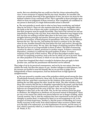 merits. But even admitting that any could aver that his virtues outnumbered his
vices, it were erroneous to suppose that his sins must, therefore, be cancelled. His
virtues are certainly deserving of the approbation of men, but never can atone for the
habitual violation of any command of God. This is agreeable to those principles upon
which we form our judgments of those around us. How completely our confidence in
any person is destroyed, if a single dishonourable action is detected!
2. The next prejudice is nearly akin to what we have been considering, and indeed
takes its rise from it. There are who maintain that their lives are chargeable with as
few faults as the lives of those who make a profession of religion, and thence infer
that their prospects must be equally favourable. They look at the outward act and see
imperfection cleaving to the very best, from which they themselves may happen to be
free; but they see nothing at all that takes place in the tuner man—nothing of the
struggles between principle and passion, between grace and nature, and still less of
the force of contrition, of fixed purposes of amendment. Here, then, is the difference
between the two. The one sins, and hardens his heart to continue in sin; the other,
when he sins, humbles himself in the dust before his God, and resolves, through His
grace, to go no more astray. We see, then, the danger of satisfying ourselves with the
idea that our lives are as irreproachable as those of others. The habit of measuring
ourselves by others is, indeed, pernicious in another respect. It fosters a sensorious
disposition, a tendency to underrate the good qualities of others. It creates a
suspicion of the purity of their motives. Who art thou that judgest another man’s
servant? In examining yourselves, look to the law by which you are to be tried. There
are other prejudices to be found, to which we can only make a general illusion.
3. Some have imagined that what is revealed in Scripture does not apply to their
peculiar case, and that the punishment will therefore not be inflicted.
They judge of sin by its perceived consequences, and not by its own nature. One man
violates the truth, but then this injures no one. Another indulges in sinful pleasure, but
his excesses are hurtful to none but himself. But we are not thus to judge of sin.
Independently of these consequences, God has declared from on high against all
unrighteousness.
4. We now proceed to consider some of the prejudices which prevail among the class
of individuals formerly referred to, those who, by the outward observance of the first
table of the law, quiet their consciences for the violation of the second, and who,
dashing the one table against the other, break the whole. The other mistake is that of
those who conceive that the law is altogether superseded by the gospel, and that faith
in Christ exempts from the performance of good works. We only remark that the
believers are exempted from the curse of the law—they are not free from the
obligation to obey God, as the rule of life. Nay, by the new motives Christ has given
to obedience, the obligations to obedience are increased instead of diminished. There
are one or two snares into which even sincere believers are in danger of falling, which
I merely mention. One is, that the readiness they have experienced on the part of the
Almighty to pardon them, is employed by Satan as an encouragement to sin, in the
prospect of certain forgiveness. Another is, that the power of indwelling sin is never
wholly overcome in the world, from which indolence takes occasion to flatter itself,
as to the folly of its endeavours, as to the hopelessness of success, and the mercy of
God, which is passively relied on, is made thus to increase our willingness to offend.
(D. Welsh, D. D.)
 