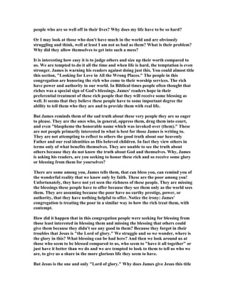 people who are so well off in their lives? Why does my life have to be so hard?
Or I may look at those who don't have much in the world and are obviously
struggling and think, well at least I am not as bad as them? What is their problem?
Why did they allow themselves to get into such a mess?
It is interesting how easy it is to judge others and size up their worth compared to
us. We are tempted to do it all the time and when life is hard, the temptation is even
stronger. James is warning his readers against doing just this. You could almost title
this section, "Looking for Love in All the Wrong Places." The people in this
congregation are honoring the rich who come to their worship services. The rich
have power and authority in our world. In Biblical times people often thought that
riches was a special sign of God's blessings. James' readers hope in their
preferential treatment of these rich people that they will receive some blessing as
well. It seems that they believe these people have to some important degree the
ability to tell them who they are and to provide them with real life.
But James reminds them of the sad truth about these very people they are so eager
to please. They are the ones who, in general, oppress them, drag them into court,
and even "blaspheme the honorable name which was invoked over (them)." These
are not people primarily interested in what is best for those James is writing to.
They are not attempting to reflect to others the good truth about our heavenly
Father and our real identities as His beloved children. In fact they view others in
terms only of what benefits themselves. They are unable to see the truth about
others because they do not know the truth about God and themselves. Why, James
is asking his readers, are you seeking to honor these rich and so receive some glory
or blessing from them for yourselves?
There are some among you, James tells them, that can bless you, can remind you of
the wonderful reality that we know only by faith. These are the poor among you!
Unfortunately, they have not yet seen the richness of these people. They are missing
the blessings these people have to offer because they see them only as the world sees
them. They are assuming because the poor have no earthy prestige, power, or
authority, that they have nothing helpful to offer. otice the irony: James'
congregation is treating the poor in a similar way to how the rich treat them, with
contempt.
How did it happen that in this congregation people were seeking for blessing from
those least interested in blessing them and missing the blessing that others could
give them because they didn't see any good in them? Because they forgot in their
troubles that Jesus is "the Lord of glory." We struggle and so we wonder, where is
the glory in this? What blessing can be had here? And then we look around us at
those who seem to be blessed compared to us, who seem to "have it all together" or
just have it better than we do and we are tempted to look to them to tell us who we
are, to give us a share in the more glorious life they seem to have.
But Jesus is the one and only "Lord of glory." Why does James give Jesus this title
 