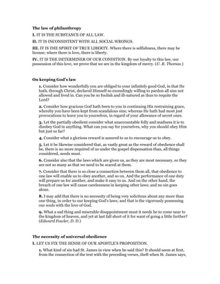 The law of philanthropy
I. IT IS THE SUBSTANCE OF ALL LAW.
II. IT IS INCONSISTENT WITH ALL SOCIAL WRONGS.
III. IT IS THE SPIRIT OF TRUE LIBERTY. Where there is selfishness, there may be
license; where there is love, there is liberty.
IV. IT IS THE DETERMINER OF OUR CONDITION. By our loyalty to this law, our
possession of this love, we prove that we are in the kingdom of mercy. (U. R. Thomas.)
On keeping God’s law
1. Consider how wonderfully you are obliged to your infinitely good God, in that He
hath, through Christ, declared Himself so exceedingly willing to pardon all sins not
allowed and lived in. Can you be so foolish and ill-natured as thus to requite the
Lord?
2. Consider how gracious God hath been to you in continuing His restraining grace,
whereby you have been kept from scandalous sins; whereas He hath had most just
provocations to leave you to yourselves, in regard of your allowance of secret ones.
3. Let the partially obedient consider what unaccountable folly and madness it is to
disobey God in anything. What can you say for yourselves, why you should obey Him
but just so far?
4. Consider what a glorious reward is assured to us to encourage us to obey.
5. Let it be likewise considered that, as vastly great as the reward of obedience shall
be, there is no more required of us under the gospel dispensation than, all things
considered, needs must.
6. Consider also that the laws which are given us, as they are most necessary, so they
are not so many as that we need to be scared at them.
7. Consider that there is so close a connection between them all, that obedience to
one law will enable us to obey another, and so on. And the performance of one duty
will prepare us for another, and make it easy to us. And on the other hand, the
breach of one law will cause carelessness in keeping other laws; and no sin goes
alone.
8. I may add that there is no necessity of being very solicitous about any more than
one thing, in order to our keeping God’s laws; and that is the vigorously possessing
our souls with the love of God.
9. What a sad thing and miserable disappointment must it needs be to come near to
the kingdom of heaven, and yet at last fall short of it for want of going a little further?
(Edward Fowler, D. D.)
The necessity of universal obedience
I. LET US FIX THE SENSE OF OUR APOSTLE’S PROPOSITION.
1. What kind of sin had St. James in view when he said this? It should seem at first,
from the connection of the text with the preceding verses, theft when St. James says,
 