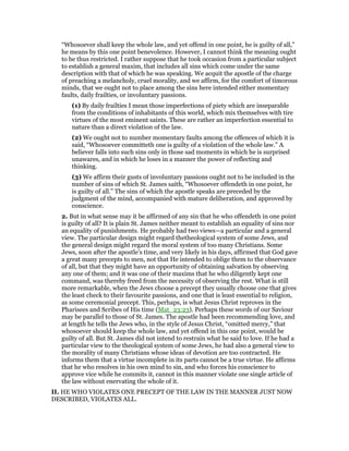 “Whosoever shall keep the whole law, and yet offend in one point, he is guilty of all,”
he means by this one point benevolence. However, I cannot think the meaning ought
to be thus restricted. I rather suppose that he took occasion from a particular subject
to establish a general maxim, that includes all sins which come under the same
description with that of which he was speaking. We acquit the apostle of the charge
of preaching a melancholy, cruel morality, and we affirm, for the comfort of timorous
minds, that we ought not to place among the sins here intended either momentary
faults, daily frailties, or involuntary passions.
(1) By daily frailties I mean those imperfections of piety which are inseparable
from the conditions of inhabitants of this world, which mix themselves with tire
virtues of the most eminent saints. These are rather an imperfection essential to
nature than a direct violation of the law.
(2) We ought not to number momentary faults among the offences of which it is
said, “Whosoever committeth one is guilty of a violation of the whole law.” A
believer falls into such sins only in those sad moments in which he is surprised
unawares, and in which he loses in a manner the power of reflecting and
thinking.
(3) We affirm their gusts of involuntary passions ought not to be included in the
number of sins of which St. James saith, “Whosoever offendeth in one point, he
is guilty of all.” The sins of which the apostle speaks are preceded by the
judgment of the mind, accompanied with mature deliberation, and approved by
conscience.
2. But in what sense may it be affirmed of any sin that he who offendeth in one point
is guilty of all? It is plain St. James neither meant to establish an equality of sins nor
an equality of punishments. He probably had two views—a particular and a general
view. The particular design might regard thetheological system of some Jews, and
the general design might regard the moral system of too many Christians. Some
Jews, soon after the apostle’s time, and very likely in his days, affirmed that God gave
a great many precepts to men, not that He intended to oblige them to the observance
of all, but that they might have an opportunity of obtaining salvation by observing
any one of them; and it was one of their maxims that he who diligently kept one
command, was thereby freed from the necessity of observing the rest. What is still
more remarkable, when the Jews choose a precept they usually choose one that gives
the least check to their favourite passions, and one that is least essential to religion,
as some ceremonial precept. This, perhaps, is what Jesus Christ reproves in the
Pharisees and Scribes of His time (Mat_23:23). Perhaps these words of our Saviour
may be parallel to those of St. James. The apostle had been recommending love, and
at length he tells the Jews who, in the style of Jesus Christ, “omitted mercy,” that
whosoever should keep the whole law, and yet offend in this one point, would be
guilty of all. But St. James did not intend to restrain what he said to love. If he had a
particular view to the theological system of some Jews, he had also a general view to
the morality of many Christians whose ideas of devotion are too contracted. He
informs them that a virtue incomplete in its parts cannot be a true virtue. He affirms
that he who resolves in his own mind to sin, and who forces his conscience to
approve vice while he commits it, cannot in this manner violate one single article of
the law without enervating the whole of it.
II. HE WHO VIOLATES ONE PRECEPT OF THE LAW IN THE MANNER JUST NOW
DESCRIBED, VIOLATES ALL.
 