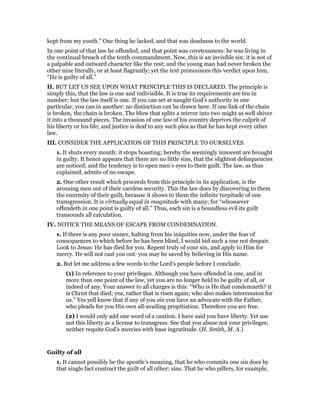 kept from my youth.” One thing he lacked, and that was deadness to the world.
In one point of that law he offended, and that point was covetousness: he was living in
the continual breach of the tenth commandment. Now, this is an invisible sin: it is not of
a palpable and outward character like the rest; and the young man had never broken the
other nine literally, or at least flagrantly; yet the text pronounces this verdict upon him,
“He is guilty of all.”
II. BUT LET US SEE UPON WHAT PRINCIPLE THIS IS DECLARED. The principle is
simply this, that the law is one and indivisible. It is true its requirements are ten in
number; but the law itself is one. If you can set at naught God’s authority in one
particular, you can in another: no distinction can be drawn here. If one link of the chain
is broken, the chain is broken. The blow that splits a mirror into two might as well shiver
it into a thousand pieces. The invasion of one law of his country deprives the culprit of
his liberty or his life; and justice is deaf to any such plea as that he has kept every other
law.
III. CONSIDER THE APPLICATION OF THIS PRINCIPLE TO OURSELVES.
1. It shuts every mouth: it stops boasting; hereby the seemingly innocent are brought
in guilty. It hence appears that there are no little sins, that the slightest delinquencies
are noticed; and the tendency is to open men’s eyes to their guilt. The law, as thus
explained, admits of no escape.
2. One other result which proceeds from this principle in its application, is the
arousing men out of their careless security. This the law does by discovering to them
the enormity of their guilt, because it shows to them the infinite turpitude of one
transgression. It is virtually equal in magnitude with many; for “whosoever
offendeth in one point is guilty of all.” Thus, each sin is a boundless evil its guilt
transcends all calculation.
IV. NOTICE THE MEANS OF ESCAPE FROM CONDEMNATION.
1. If there is any poor sinner, halting from his iniquities now, under the fear of
conscquences to which before he has been blind, I would bid such a one not despair.
Look to Jesus: He has died for you. Repent truly of your sin, and apply to Him for
mercy. He will not cast you out: you may be saved by believing in His name.
2. But let me address a few words to the Lord’s people before I conclude.
(1) In reference to your privileges. Although you have offended in one, and in
more than one point of the law, yet you are no longer held to be guilty of all, or
indeed of any. Your answer to all charges is this: “Who is He that condemneth? it
is Christ that died; yea, rather that is risen again; who also makes intercession for
us.” Yes yell know that if any of you sin you have an advocate with the Father,
who pleads for you His own all-availing propitiation. Therefore you are free.
(2) I would only add one word of a caution. I have said you have liberty. Yet use
not this liberty as a license to transgress. See that you abuse not your privileges;
neither requite God’s mercies with base ingratitude. (H. Smith, M. A.)
Guilty of all
1. It cannot possibly be the apostle’s meaning, that he who commits one sin does by
that single fact contract the guilt of all other: sins. That he who pilfers, for example,
 
