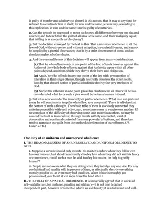 is guilty of murder and adultery; so absurd is this notion, that it may at any time be
reduced to a contradiction in itself; for one and the same person may, according to
this explication, at one and the same time be guilty of contraries.
2. Can the apostle be supposed to mean to destroy all difference between one sin and
another; and to teach that the guilt of all sins is the same, and their malignity equal;
that tattling is as execrable as blasphemy?
3. But the doctrine conveyed by the text is this. That a universal obedience to all the
laws of God, without reserve, and without exception, is required from us, and cannot
be supplied by a partial observance; that is by a strict observance of some, and an
absolute neglect of other duties.
4. And the reasonableness of this doctrine will appear from many considerations.
(1) That he who offends only in one point of the law, offends however against the
Author of the whole body of laws; against that Authority upon which all other
points depend, and from which they derive their force and obligation.
(2) Again, he who offends in any one point of the law with presumption of
toleration in that single offence, though he strictly observes the other points,
does by that absurd notion of partial obedience destroy the very attributes of
God.
(3) Nor let the offender in one point plead his obedience in all others till he has
considered of what force such a plea would be before a human tribunal.
5. But let us now consider the insecurity of partial obedience. What man can pretend
to say he will continue to keep the whole law, save one point? There is self-deceit at
the bottom of such a thought. The whole tribe of vices is so closely connected they
unite imperceptibly with each other, nay, sometimes seem to require one another. If
we complain of the difficulty of observing some laws more than others, we may be
assured the fault is in ourselves; through habits wilfully contracted, want of
observation and continual control of the more powerful affections, and therefore
tend to aggravate our guilt from the unchecked reiteration of our offences. (H.
Usher, D. D.)
The duty of an uniform and unreserved obedience
I. THE REASONABLENESS OF AN UNRESERVED AND UNIFORM OBEDIENCE TO
GOD.
1. Suppose a servant should only execute his master’s orders when they fell in with
his own humour, but should continually disobey him when they did not suit his fancy
or convenience, could such a man be said to obey his master, or only to gratify
himself?
2. People are not aware what they are doing when they indulge any one vice. For any
one habitual bad quality will, in process of time, as effectually destroy everything
morally good in us, as even many bad qualities. When it has thoroughly got
possession of your heart it will soon draw the head after it.
II. THE FOLLY OF A PARTIAL OBEDIENCE. It is universally agreed that in works of
art—architecture, for instance, painting and statuary—it is not one detached
independent part, however ornamental, which we call beauty; it is a full result and well-
 
