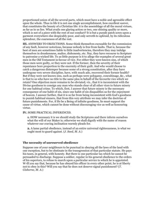 proportioned union of all the several parts, which must have a noble and agreeable effect
upon the whole. Thus in life it is not one single accomplishment, how excellent soever,
that constitutes the beauty of a Christian life: it is the assemblage of all the moral virtues,
as far as in us lies. What avails one glaring action or two, one shining quality or more,
which is not of a piece with the rest of our conduct? It is but a purple patch sown upon a
garment everywhere else despicably poor, and only serveth to upbraid, by its ridiculous
splendour, the coarseness of all the rest.
III. ANSWERS TO OBJECTIONS. Some think themselves excusable for the commission
of any fault, however notorious, because nobody is free from faults. That is, because the
best of men are sometimes liable to little inadvertencies, therefore they may indulge
themselves in drunkenness, malice, dishonesty, etc. Nay, they have recourse to Scripture
to patronise a wicked life. To as little purpose is it to allege the examples of several great
men in the Old Testament in favour of vice. For either they were known sins, of which
those men were guilty, or they were not. If the former, then the severity of their
repentance bore proportion to the enormity of their guilt. And who would choose to
catch a dangerous distemper because some of a strong constitution, after they have
undergone very severe discipline, have, with much ado, recovered their former health?
But if they were not known sins, such as perhaps were polygamy, concubinage, &c., what
is that to us who have no title to the same plea in behalf of the favourite vice which we
retain? One objection more remains to be obviated, viz., that it is inconsistent with the
Divine goodness to consign any man who stands clear of all other vices to future misery
for one habitual crime. To which, first, I answer that future misery is the necessary
consequence of one habit of sin, since one habit of sin disqualifies us for the enjoyment
of heaven. I answer further, that it is so far from being inconsistent with God’s goodness
to punish habitual sinners, that from this very attribute we may infer the doctrine of
future punishments. For, if He be a Being of infinite goodness, lie must support the
cause of virtue, which cannot be done without discouraging vice as well as honouring
virtue.
IV. SOME PRACTICAL INFERENCES.
1. HOW necessary it is we should study the Scriptures and there inform ourselves
what the will of our Maker is; otherwise we shall dignify with the name of reason
whatever our craving inclination warmly pleads for.
2. A lame partial obedience, instead of an entire universal righteousness, is what we
ought most to guard against. (J. Seed, M. A.)
The necessity of unreserved obedience
Suppose one of your neighbours to be punctual in obeying all the laws of the land with
one exception, but to be obstinate in the transgression of that particular statute. He pays
his taxes, in general, with honesty. But there is one particular tax which he cannot be
persuaded to discharge. Suppose a soldier, regular in his general obedience to the orders
of his superiors, to refuse to march upon a particular service to which he is appointed.
W-ill you say that, because he has obeyed his officer in every other point, he is at liberty
not to obey in this? Will you say that he does not deserve signal punishment? (T.
Gisborne, M. A.)
 