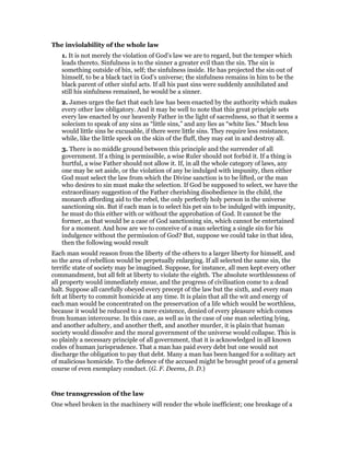 The inviolability of the whole law
1. It is not merely the violation of God’s law we are to regard, but the temper which
leads thereto. Sinfulness is to the sinner a greater evil than the sin. The sin is
something outside of bin, self; the sinfulness inside. He has projected the sin out of
himself, to be a black tact in God’s universe; the sinfulness remains in him to be the
black parent of other sinful acts. If all his past sins were suddenly annihilated and
still his sinfulness remained, he would be a sinner.
2. James urges the fact that each law has been enacted by the authority which makes
every other law obligatory. And it may be well to note that this great principle sets
every law enacted by our heavenly Father in the light of sacredness, so that it seems a
solecism to speak of any sins as “little sins,” and any lies as “white lies.” Much less
would little sins be excusable, if there were little sins. They require less resistance,
while, like the little speck on the skin of the fluff, they may eat in and destroy all.
3. There is no middle ground between this principle and the surrender of all
government. If a thing is permissible, a wise Ruler should not forbid it. If a thing is
hurtful, a wise Father should not allow it. If, in all the whole category of laws, any
one may be set aside, or the violation of any be indulged with impunity, then either
God must select the law from which the Divine sanction is to be lifted, or the man
who desires to sin must make the selection. If God be supposed to select, we have the
extraordinary suggestion of the Father cherishing disobedience in the child, the
monarch affording aid to the rebel, the only perfectly holy person in the universe
sanctioning sin. But if each man is to select his pet sin to be indulged with impunity,
he must do this either with or without the approbation of God. It cannot be the
former, as that would be a case of God sanctioning sin, which cannot be entertained
for a moment. And how are we to conceive of a man selecting a single sin for his
indulgence without the permission of God? But, suppose we could take in that idea,
then the following would result
Each man would reason from the liberty of the others to a larger liberty for himself, and
so the area of rebellion would be perpetually enlarging. If all selected the same sin, the
terrific state of society may be imagined. Suppose, for instance, all men kept every other
commandment, but all felt at liberty to violate the eighth. The absolute worthlessness of
all property would immediately ensue, and the progress of civilisation come to a dead
halt. Suppose all carefully obeyed every precept of the law but the sixth, and every man
felt at liberty to commit homicide at any time. It is plain that all the wit and energy of
each man would be concentrated on the preservation of a life which would be worthless,
because it would be reduced to a mere existence, denied of every pleasure which comes
from human intercourse. In this case, as well as in the case of one man selecting lying,
and another adultery, and another theft, and another murder, it is plain that human
society would dissolve and the moral government of the universe would collapse. This is
so plainly a necessary principle of all government, that it is acknowledged in all known
codes of human jurisprudence. That a man has paid every debt but one would not
discharge the obligation to pay that debt. Many a man has been hanged for a solitary act
of malicious homicide. To the defence of the accused might be brought proof of a general
course of even exemplary conduct. (G. F. Deems, D. D.)
One transgression of the law
One wheel broken in the machinery will render the whole inefficient; one breakage of a
 
