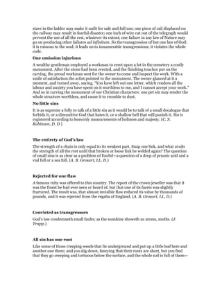 stave in the ladder may make it unfit for safe and full use; one piece of rail displaced on
the railway may result in fearful disaster; one inch of wire cut out of the telegraph would
prevent the use of all the rest, whatever its extent; one failure in any law of Nature may
go on producing other failures ad infinitum. So the transgression of but one law of God:
it is ruinous to the soul; it leads on to innumerable transgressions; it violates the whole
code.
One omission injurious
A wealthy gentleman employed a workman to erect upon a lot in the cemetery a costly
monument. After the stone had been erected, and the finishing touches put on the
carving, the proud workman sent for the owner to come and inspect the work. With a
smile of satisfaction the artist pointed to the monument. The owner glanced at it a
moment, and turned away, saying, “You have left out one letter, which renders all the
labour and anxiety you have spent on it worthless to me, and I cannot accept your work.”
And so in carving the monument of our Christian characters: one pet sin may render the
whole structure worthless, and cause it to crumble to dust.
No little sins
It is as supreme a folly to talk of a little sin as it would be to talk of a small decalogue that
forbids it, or a dimunitive God that hates it, or a shallow hell that will punish it. Sin is
registered according to heavenly measurements of holiness and majesty. (C. S.
Robinson, D. D.)
The entirety of God’s law
The strength of a chain is only equal to its weakest part. Snap one link, and what avails
the strength of all the rest until that broken or loose link be welded again? The question
of small sins is as clear as a problem of Euclid—a question of a drop of prussic acid and a
vial full or a sea full. (A. B. Grosart, LL. D.)
Rejected for one flaw
A famous ruby was offered to this country. The report of the crown jeweller was that it
was the finest he had ever seen or heard of, but that one of its facets was slightly
fractured. The result was, that almost invisible flaw reduced its value by thousands of
pounds, and it was rejected from the regalia of England. (A. B. Grosart, LL. D.)
Convicted as transgressors
God’s law condemneth small faults; as the sunshine showeth us atoms, moths. (J.
Trapp.)
All sin has one root
Like some of those creeping weeds that lie underground and put up a little leaf here and
another one there; and you dig down, fancying that their roots are short, but you find
that they go creeping and tortuous below the surface, and the whole soil is full of them—
 