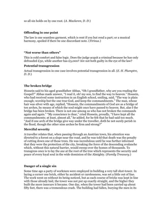 so all sin holds on by one root. (A. Maclaren, D. D.)
Offending in one point
The law is one seamless garment, which is rent if you but rend a part; or a musical
harmony, spoiled if there be one discordant note. (Tirinus.)
“Not worse than others”
This is cold comfort and false logic. Does the judge acquit a criminal because he has only
defrauded £50, while another has £5,000? Are not both guilty in the eye of the law?
Potential transgression
Actual transgression in one case involves potential transgression in all. (E. H. Plumptre,
D. D.)
The broken bridge
Hossein said to his aged grandfather Abbas, “Oh I grandfather, why are you reading the
Gospel?” Abbas made answer, “I read it, oh! my son, to find the way to heaven.” Hossein,
who had received some instruction in an English school, smiling, said, “The way is plain
enough; worship but the one true God, and keep the commandments.” The man, whose
hair was silver with age, replied, “Hossein, the commandments of God are as a bridge of
ten arches, by means of which the soul might once have passed to heaven. But, alas I the
bridge has been broken. There is not one among us who has not broken the commands
again and again.” “My conscience is clear,” cried Hossein, proudly, “I have kept all the
commandments; at least, almost all,” he added, for he felt that he had said too much.
“And if one arch of the bridge give way under the traveller, doth he not surely perish in
the flood, though the other nine arches be firm and strong?”
Merciful severity
A traveller relates that, when passing through an Austrian town, his attention was
directed to a forest on a slope near the road, and he was told that death was the penalty
of cutting down one of those trees. He was incredulous until he was further informed
that they were the protection of the city, breaking the force of the descending avalanche
which, without this natural barrier, would sweep over the homes of thousands. To
transgress once is to lay the axe at the root of the tree which represents the security and
peace of every loyal soul in the wide dominion of the Almighty. (Family Treasury.)
Danger of a single sin
Some time ago a party of workmen were employed in building a very tall shot-tower. In
laying a corner one brick, either by accident or carelessness, was set a little out of line.
The work went on without its being noticed, but as each course of bricks was kept in line
with those already laid, the tower was not put up exactly straight, and the higher they
built the more insecure it became. One day, when the tower had been carried up about
fifty feet, there was a tremendous crash. The building had fallen, burying the men in its
 