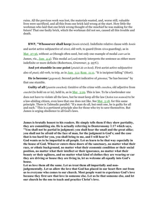 ruins. All the previous work was lost, the materials wasted, and, worse still, valuable
lives were sacrificed, and all this from one brick laid wrong at the start. How little the
workman who laid that one brick wrong thought of the mischief he was making for the
future! That one faulty brick, which the workman did not see, caused all this trouble and
death.
RWP, "Whosoever shall keep (hostis tērēsēi). Indefinite relative clause with hostis
and aorist active subjunctive of tēreō, old verb, to guard (from tēros guarding), as in
Mat_27:36, without an (though often used, but only one example of modal ean=an in
James, viz., Jam_4:4). This modal an (ean) merely interprets the sentence as either more
indefinite or more definite (Robertson, Grammar, p. 957f.).
And yet stumble in one point (ptaisēi de en heni). First aorist active subjunctive
also of ptaiō, old verb, to trip, as in Jam_3:2; Rom_11:11. “It is incipient falling” (Hort).
He is become (gegonen). Second perfect indicative of ginomai, “he has become” by
that one stumble.
Guilty of all (pantōn enochos). Genitive of the crime with enochos, old adjective from
enechō (to hold on or in), held in, as in Mar_3:29. This is law. To be a lawbreaker one
does not have to violate all the laws, but he must keep all the law (holon ton nomon) to be
a law-abiding citizen, even laws that one does not like. See Mat_5:18. for this same
principle. There is Talmudic parallel: “If a man do all, but omit one, he is guilty for all
and each.” This is a pertinent principle also for those who try to save themselves. But
James is urging obedience to all God’s laws.
James is brutally honest to his readers. He simply tells them if they show partiality,
they are committing sin. He is actually referring to Deuteronomy 1:17 which says,
"You shall not be partial in judgment; you shall hear the small and the great alike;
you shall not be afraid of the face of man, for the judgment is God's; and the case
that is too hard for you, you shall bring to me, and I will hear it."
God wants us to be impartial to all people. Let us learn to be that way especially in
the house of God. Whoever enters these doors of the sanctuary, no matter what their
race, or ethnic background, no matter what their economic condition or their social
position, no matter what their intellect or their ignorance, no matter what their
beauty or their ugliness, and no matter what kind of clothes they are wearing or car
they are driving or house they are living in, let us welcome all equally into God’s
house.
Let us love them all the same. Let us treat them all impartially and non-
judgementally. Let us allow the love that God has placed in our heart flow out from
us to everyone who comes to our church. Most people want to experience God’s love
because they first saw that love in someone else. Let us be that someone else, and let
our church be the one to teach and practice Christ’s love.
 