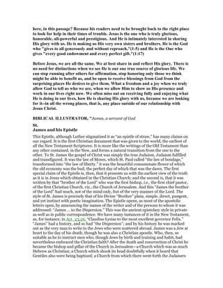 here, in this passage? Because his readers need to be brought back to the right place
to look for help in their times of trouble. Jesus is the one who is truly glorious,
honorable, all-powerful and prestigious. And He is intimately interested in sharing
His glory with us. He is making us His very own sisters and brothers. He is the God
who "gives to all generously and without reproach,"(1:5) and He is the One who
gives "every good endowment and every perfect gift."(1:17)
Before Jesus, we are all the same. We at best share in and reflect His glory. There is
no need for distinctions when we see He is our one true source of glorious life. We
can stop running after others for affirmation, stop honoring only those we think
might be able to benefit us, and be open to receive blessings from God from the
surprising places He desires to give them. What a freedom and a joy when we truly
allow God to tell us who we are, when we allow Him to show us His presence and
work in our lives right now. We often miss out on receiving fully and enjoying what
He is doing in our lives, how He is sharing His glory with us, because we are looking
for it--in all the wrong places, that is, any place outside of our relationship with
Jesus Christ.
BIBLICAL ILLUSTRATOR, "James, a servant of God
St.
James and his Epistle
This Epistle, although Luther stigmatised it as “an epistle of straw,” has many claims on
our regard. It is the first Christian document that was given to the world, the earliest of
all the New Testament Scriptures: It is more like the writings of the Old Testament than
any other contained, in the New, and forms a natural transition from the one to the
other. To St. James the gospel of Christ was simply the true Judaism, Judaism fulfilled
and transfigured. It was the law of Moses, which St. Paul called “the law of bondage,”
transformed into “the law of liberty.” it was the beautiful consummate flower of which
the old economy was the bud, the perfect day of which that was the dawn. The first
special claim of the Epistle is, then, that it presents us with the earliest view of the truth
as it is in Jesus which obtained in the Christian Church; and the second is, that it was
written by that “brother of the Lord” who was the first bishop, i.e., the first chief pastor,
of the first Christian Church, viz., the Church of Jerusalem. And this “James the brother
of the Lord” had much, not of the mind only, but of the very manner of the Lord. The
style of St. James is precisely that of his Divine “Brother” plain, simple, direct, pungent,
and yet instinct with poetic imagination. The Epistle opens, as most of the apostolic
letters open, by announcing the names of the writer and of the persons to whom it was
addressed: “James … to the Dispersion.” This was the ancient epistolary style in private
as well as in public correspondence. We have many instances of it in the New Testament,
as, for instance, in Act_23:26, “Claudius Lysias to the most excellent governor Felix.”
“James” had a history, and so had “the Dispersion”; and by his history he was marked
out as the very man to write to the Jews who were scattered abroad. James was a Jew at
heart to the day of his death, though he was also a Christian apostle. Who, then, so
suitable as he to instruct men who, though Jews by birth and training and habit, had
nevertheless embraced the Christian faith? After the death and resurrection of Christ he
became the bishop and pillar of the Church in Jerusalem—a Church which was as much
Hebrew as Christian; a Church which shook its head doubtfully when it heard that
Gentiles also were being baptized; a Church from which there went forth the Judaisers
 