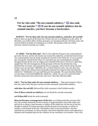 11
For he who said, "Do not commit adultery," [2] also said,
"Do not murder." [3] If you do not commit adultery but do
commit murder, you have become a lawbreaker.
BAR ES, "For he that said, Do not commit adultery, said also, Do not kill -
That is, these are parts of the same law of God, and one is as obligatory as the other. If,
therefore, you violate either of these precepts, you transgress the law of God as such, and
must be held to be guilty of violating it as a whole. The penalty of the law will be
incurred, whatever precept you violate.
CLARKE, "For he that said - That is, the authority that gave one commandment
gave also the rest; and he who breaks one resists this authority; so that the breach of any
one commandment may be justly considered a breach of the whole law. It was a maxim
also among the Jewish doctors that, if a man kept any one commandment carefully,
though he broke all the rest, he might assure himself of the favor of God; for while they
taught that “He who transgresses all the precepts of the law has broken the yoke,
dissolved the covenant, and exposed the law to contempt, and so has he done who has
broken even one precept,” (Mechilta, fol. 5, Yalcut Simeoni, part 1, fol. 59), they also
taught, “that he who observed any principal command was equal to him who kept the
whole law;” (Kiddushin, fol. 39); and they give for example, “If a man abandon idolatry,
it is the same as if he had fulfilled the whole law,” (Ibid., fol. 40.) To correct this false
doctrine James lays down that in the 11th verse. Thus they did and undid.
GILL, "For he that said, Do not commit adultery,.... That same lawgiver, who is
but one, and is God, that gave out the seventh command, and forbids adultery,
said also, Do not kill; delivered the sixth command, which forbids murder.
Now if thou commit no adultery; do not break the seventh command;
yet if thou kill, break the sixth command,
thou art become a transgressor of the law; not of that particular precept of the
law, the seventh command, for the contrary is supposed before, but of the sixth only;
and yet by so doing, a man becomes a violator of the whole law; for the law is but one,
though it consists of various precepts; and the breach of one precept, as well as of
another, is the breach of the law: and besides, there is but one lawgiver, who has
enjoined one command, as well as another, and whose legislative power and authority is
despised and trampled upon by the violation of one command, as of another. This is the
 