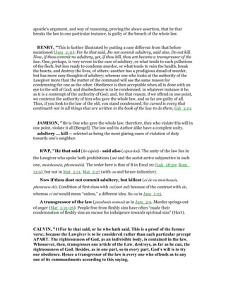 apostle's argument, and way of reasoning, proving the above assertion, that he that
breaks the law in one particular instance, is guilty of the breach of the whole law.
HE RY, "This is further illustrated by putting a case different from that before
mentioned (Jam_2:11): For he that said, Do not commit adultery, said also, Do not kill.
Now, if thou commit no adultery, yet, if thou kill, thou art become a transgressor of the
law. One, perhaps, is very severe in the case of adultery, or what tends to such pollutions
of the flesh; but less ready to condemn murder, or what tends to ruin the health, break
the hearts, and destroy the lives, of others: another has a prodigious dread of murder,
but has more easy thoughts of adultery; whereas one who looks at the authority of the
Lawgiver more than the matter of the command will see the same reason for
condemning the one as the other. Obedience is then acceptable when all is done with an
eye to the will of God; and disobedience is to be condemned, in whatever instance it be,
as it is a contempt of the authority of God; and, for that reason, if we offend in one point,
we contemn the authority of him who gave the whole law, and so far are guilty of all.
Thus, if you look to the law of the old, you stand condemned; for cursed is every that
continueth not in all things that are written in the book of the law to do them, Gal_3:10.
JAMISO , "He is One who gave the whole law; therefore, they who violate His will in
one point, violate it all [Bengel]. The law and its Author alike have a complete unity.
adultery ... kill — selected as being the most glaring cases of violation of duty
towards one’s neighbor.
RWP, "He that said (ho eipōn) - said also (eipen kai). The unity of the law lies in
the Lawgiver who spoke both prohibitions (mē and the aorist active subjunctive in each
one, moicheusēis, phoneusēis). The order here is that of B in Exod 20 (Luk_18:20; Rom_
13:9), but not in Mat_5:21, Mat_5:27 (with ou and future indicative).
Now if thou dost not commit adultery, but killest (ei de ou moicheueis,
phoneueis de). Condition of first class with ou (not mē) because of the contrast with de,
whereas ei mē would mean “unless,” a different idea. So ou in Jam_1:23.
A transgressor of the law (parabatēs nomou) as in Jam_2:9. Murder springs out
of anger (Mat_5:21-26). People free from fleshly sins have often “made their
condemnation of fleshly sins an excuse for indulgence towards spiritual sins” (Hort).
CALVI , "11For he that said, or he who hath said. This is a proof of the former
verse; because the Lawgiver is to be considered rather than each particular precept
APART. The righteousness of God, as an indivisible body, is contained in the law.
Whosoever, then, transgresses one article of the Law, destroys, as far as he can, the
righteousness of God. Besides, as in one part, so in every part, God’s will is to try
our obedience. Hence a transgressor of the law is every one who offends as to any
one of its commandments according to this saying,
 