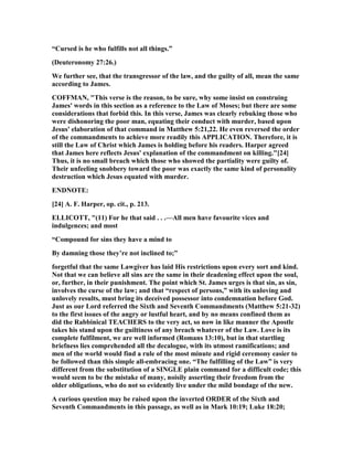 “Cursed is he who fulfills not all things.”
(Deuteronomy 27:26.)
We further see, that the transgressor of the law, and the guilty of all, mean the same
according to James.
COFFMA , "This verse is the reason, to be sure, why some insist on construing
James' words in this section as a reference to the Law of Moses; but there are some
considerations that forbid this. In this verse, James was clearly rebuking those who
were dishonoring the poor man, equating their conduct with murder, based upon
Jesus' elaboration of that command in Matthew 5:21,22. He even reversed the order
of the commandments to achieve more readily this APPLICATIO . Therefore, it is
still the Law of Christ which James is holding before his readers. Harper agreed
that James here reflects Jesus' explanation of the commandment on killing."[24]
Thus, it is no small breach which those who showed the partiality were guilty of.
Their unfeeling snobbery toward the poor was exactly the same kind of personality
destruction which Jesus equated with murder.
E D OTE:
[24] A. F. Harper, op. cit., p. 213.
ELLICOTT, "(11) For he that said . . .—All men have favourite vices and
indulgences; and most
“Compound for sins they have a mind to
By damning those they’re not inclined to;”
forgetful that the same Lawgiver has laid His restrictions upon every sort and kind.
ot that we can believe all sins are the same in their deadening effect upon the soul,
or, further, in their punishment. The point which St. James urges is that sin, as sin,
involves the curse of the law; and that “respect of persons,” with its unloving and
unlovely results, must bring its deceived possessor into condemnation before God.
Just as our Lord referred the Sixth and Seventh Commandments (Matthew 5:21-32)
to the first issues of the angry or lustful heart, and by no means confined them as
did the Rabbinical TEACHERS to the very act, so now in like manner the Apostle
takes his stand upon the guiltiness of any breach whatever of the Law. Love is its
complete fulfilment, we are well informed (Romans 13:10), but in that startling
briefness lies comprehended all the decalogue, with its utmost ramifications; and
men of the world would find a rule of the most minute and rigid ceremony easier to
be followed than this simple all-embracing one. “The fulfilling of the Law” is very
different from the substitution of a SI GLE plain command for a difficult code; this
would seem to be the mistake of many, noisily asserting their freedom from the
older obligations, who do not so evidently live under the mild bondage of the new.
A curious question may be raised upon the inverted ORDER of the Sixth and
Seventh Commandments in this passage, as well as in Mark 10:19; Luke 18:20;
 