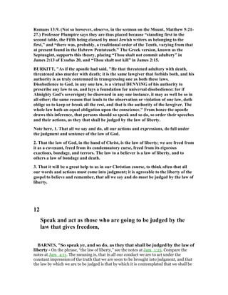 Romans 13:9. ( ot so however, observe, in the sermon on the Mount, Matthew 5:21-
27.) Professor Plumptre says they are thus placed because “standing first in the
second table, the Fifth being classed by most Jewish writers as belonging to the
first,” and “there was, probably, a traditional order of the Tenth, varying from that
at present found in the Hebrew Pentateuch.” The Greek version, known as the
Septuagint, supports this theory, placing “Thou shalt not commit adultery” in
James 2:13 of Exodus 20, and “Thou shalt not kill” in James 2:15.
BURKITT, "As if the apostle had said, "He that threatened adultery with death,
threatened also murder with death; it is the same lawgiver that forbids both, and his
authority is as truly contemned in transgressing one as both these laws.
Disobedience to God, in any one law, is a virtual DE YI G of his authority to
prescribe any law to us, and lays a foundation for universal disobedience; for if
Almighty God's sovereignty be disowned in any one instance, it may as well be so in
all other; the same reason that leads to the observation or violation of one law, doth
oblige us to keep or break all the rest, and that is the authority of the lawgiver. The
whole law hath an equal obligation upon the conscience." From hence the apostle
draws this inference, that persons should so speak and so do, so order their speeches
and their actions, as they that shall be judged by the law of liberty.
ote here, 1. That all we say and do, all our actions and expressions, do fall under
the judgment and sentence of the law of God.
2. That the law of God, in the hand of Christ, is the law of liberty; we are freed from
it as a covenant, freed from its condemnatory curse, freed from its rigorous
exactions, bondage, and terrors. The law to a believer is a law of liberty, and to
others a law of bondage and death.
3. That it will be a great help to us in our Christian course, to think often that all
our words and actions must come into judgment; it is agreeable to the liberty of the
gospel to believe and remember, that all we say and do must be judged by the law of
liberty.
12
Speak and act as those who are going to be judged by the
law that gives freedom,
BAR ES, "So speak ye, and so do, as they that shall be judged by the law of
liberty - On the phrase, “the law of liberty,” see the notes at Jam_1:25. Compare the
notes at Jam_4:11. The meaning is, that in all our conduct we are to act under the
constant impression of the truth that we are soon to be brought into judgment, and that
the law by which we are to be judged is that by which it is contemplated that we shall be
 