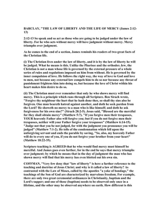 BARCLAY, "THE LAW OF LIBERTY A D THE LIFE OF MERCY (James 2:12-
13)
2:12-13 So speak and so act as those who are going to be judged under the law of
liberty. For he who acts without mercy will have judgment without mercy. Mercy
triumphs over judgment.
As he comes to the end of a section, James reminds his readers of two great facts of
the Christian life.
(i) The Christian lives under the law of liberty, and it is by the law of liberty he will
be judged. What he means is this. Unlike the Pharisee and the orthodox Jew, the
Christian is not a man whose life is governed by the external pressure of a whole
series of rules and regulations imposed on him from without. He is governed by the
inner compulsion of love. He follows the right way, the way of love to God and love
to men, not because any external law compels him to do so nor because any threat of
punishment frightens him into doing so, but because the love of Christ within his
heart makes him desire to do so.
(ii) The Christian must ever remember that only he who shows mercy will find
mercy. This is a principle which runs through all Scripture. Ben Sirach wrote,
"Forgive thy neighbour the hurt that he hath done thee, so shall thy sins also be
forgiven. One man beareth hatred against another, and doth he seek pardon from
the Lord? He showeth no mercy to a man who is like himself; and doth he ask
forgiveness for his own sins?" (Sirach 28:2-5). Jesus said, "Blessed are the merciful
for they shall obtain mercy" (Matthew 5:7). "If you forgive men their trespasses,
YOUR heavenly Father also will forgive you; but if you do not forgive men their
trespasses, neither will your Father forgive your trespasses" (Matthew 6:14-15).
"Judge not that you be not judged, for with the judgment you pronounce you will be
judged" (Matthew 7:1-2). He tells of the condemnation which fell upon the
unforgiving servant and ends the parable by saving, "So, also, my heavenly Father
will do to every one of you, if you do not forgive your brother from your heart"
(Matthew 18:22-35).
Scripture teaching is AGREED that he who would find mercy must himself be
merciful. And James goes even further, for in the end he says that mercy triumphs
over judgment; by which he means that in the day of judgment the man who has
shown mercy will find that his mercy has even blotted out his own sin.
COFFMA , "Very few deny that "law of liberty" is here a further reference to the
teaching and doctrine of Jesus Christ; and why is it called a law of liberty? As
contrasted with the Law of Moses, called by the apostles "a yoke of bondage," the
teachings of the Son of God are characterized by marvelous freedom. For example,
there are only two great ceremonial ordinances in Christianity, baptism and the
Lord's supper; and one of those (baptism) needs to be observed only once in a
lifetime, and the other may be observed anywhere on earth. How different is this
 