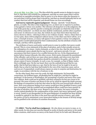 18:25-26; Mat_6:15; Mat_7:1-2. The idea which the apostle seems to design to convey
here is, that there will certainly be a judgment, and that we must expect that it will be
conducted on equitable principles; that no mercy is to be shown when the character is
not such that it will be proper that it should be; and that we should habitually feel in our
conduct that God will be impartial, and should frame our lives accordingly.
And mercy rejoiceth against judgment - Margin, “glorieth.” Greek Boasts,
glories, or exults. The idea is that of glorying over, as where one is superior to another,
or has gained a victory over another. The reference all along here is to the judgment, the
trial of the great day; and the apostle is stating the principles on which the trial at that
day will be conducted - on which one class shall be condemned, and the other acquitted
and saved. In reference to one class, the wicked, he says that where there has been no
mercy shown to others - referring to this as one evidence of piety - that is, where there is
no true piety, there will be judgment without mercy; in the other case there will be, as it
were, a triumph of mercy, or mercy will appear to have gained a victory over judgment.
Strict justice would indeed plead for their condemnation, but the attribute of mercy will
triumph, and they will be acquitted.
The attributes of mercy and justice would seem to come in conflict, but mercy would
prevail. This is a true statement of the plan of salvation, and of what actually occurs in
the redemption of a sinner. Justice demands, as what is her due, that the sinner should
be condemned; mercy pleads that he may be saved - and mercy prevails. It is not
uncommon that there seems to be a conflict between the two. In the dispensations of
justice before human tribunals, this often occurs. Strict justice demands the punishment
of the offender; and yet there are cases when mercy pleads, and when every man feels
that it would be desirable that pardon should be extended to the guilty, and when we
always rejoice if mercy triumphs. In such a case, for example, as that of Major Andre,
this is strikingly seen. On the one hand, there was the undoubted proof that he was
guilty; that he had been taken as a spy; that by the laws of war he ought to be put to
death; that as what he had done had tended to the ruin of the American cause, and as
such an act, if unpunished, would always expose an army to surprise and destruction, he
ought, in accordance with the law of nations, to die.
On the other hand, there were his youth, his high attainments, his honorable
connections, his brilliant hopes, all pleading that he might live, and that he might be
pardoned. In the bosom of Washington, the promptings of justice and mercy thus came
into collision. Both could not be gratified, and there seemed to be but one course to be
pursued. His sense of justice was shown in the act by which he signed the death-warrant;
his feelings of compassion in the fact that when he did it his eyes poured forth a flood of
tears. How every generous feeling of our nature would have been gratified if mercy could
have triumphed, and the youthful and accomplished officer could have been spared! In
the plan of salvation, this does occur. Respect is done to justice, but mercy triumphs.
Justice indeed pleaded for the condemnation of the sinner, but mercy interposed, and he
is saved. Justice is not disregarded, for the great Redeemer of mankind has done all that
is needful to uphold it; but there is the most free and full exercise of mercy, and, while
the justice of God is maintained, every benevolent feeling in the breasts of all holy beings
can be gratified in the salvation of countless thousands.
CLARKE, "For he shall have judgment - He who shows no mercy to man, or, in
other words, he who does not exercise himself in works of charity and mercy to his needy
fellow creatures, shall receive no mercy at the hand of God; for he hath said, Blessed are
 