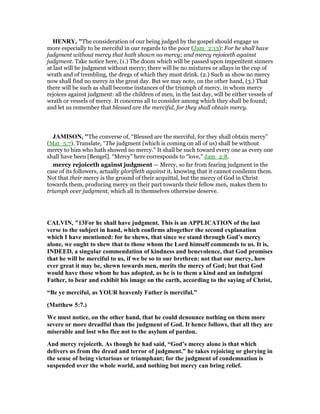 HE RY, "The consideration of our being judged by the gospel should engage us
more especially to be merciful in our regards to the poor (Jam_2:13): For he shall have
judgment without mercy that hath shown no mercy; and mercy rejoiceth against
judgment. Take notice here, (1.) The doom which will be passed upon impenitent sinners
at last will be judgment without mercy; there will be no mixtures or allays in the cup of
wrath and of trembling, the dregs of which they must drink. (2.) Such as show no mercy
now shall find no mercy in the great day. But we may note, on the other hand, (3.) That
there will be such as shall become instances of the triumph of mercy, in whom mercy
rejoices against judgment: all the children of men, in the last day, will be either vessels of
wrath or vessels of mercy. It concerns all to consider among which they shall be found;
and let us remember that blessed are the merciful, for they shall obtain mercy.
JAMISO , "The converse of, “Blessed are the merciful, for they shall obtain mercy”
(Mat_5:7). Translate, “The judgment (which is coming on all of us) shall be without
mercy to him who hath showed no mercy.” It shall be such toward every one as every one
shall have been [Bengel]. “Mercy” here corresponds to “love,” Jam_2:8.
mercy rejoiceth against judgment — Mercy, so far from fearing judgment in the
case of its followers, actually glorifieth against it, knowing that it cannot condemn them.
Not that their mercy is the ground of their acquittal, but the mercy of God in Christ
towards them, producing mercy on their part towards their fellow men, makes them to
triumph over judgment, which all in themselves otherwise deserve.
CALVI , "13For he shall have judgment. This is an APPLICATIO of the last
verse to the subject in hand, which confirms altogether the second explanation
which I have mentioned: for he shews, that since we stand through God’s mercy
alone, we ought to shew that to those whom the Lord himself commends to us. It is,
I DEED, a singular commendation of kindness and benevolence, that God promises
that he will be merciful to us, if we be so to our brethren: not that our mercy, how
ever great it may be, shewn towards men, merits the mercy of God; but that God
would have those whom he has adopted, as he is to them a kind and an indulgent
Father, to bear and exhibit his image on the earth, according to the saying of Christ,
“Be ye merciful, as YOUR heavenly Father is merciful.”
(Matthew 5:7.)
We must notice, on the other hand, that he could denounce nothing on them more
severe or more dreadful than the judgment of God. It hence follows, that all they are
miserable and lost who flee not to the asylum of pardon.
And mercy rejoiceth. As though he had said, “God’s mercy alone is that which
delivers us from the dread and terror of judgment.” he takes rejoicing or glorying in
the sense of being victorious or triumphant; for the judgment of condemnation is
suspended over the whole world, and nothing but mercy can bring relief.
 