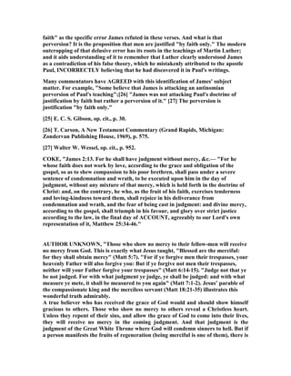 faith" as the specific error James refuted in these verses. And what is that
perversion? It is the proposition that men are justified "by faith only." The modern
outcropping of that delusive error has its roots in the teachings of Martin Luther;
and it aids understanding of it to remember that Luther clearly understood James
as a contradiction of his false theory, which he mistakenly attributed to the apostle
Paul, I CORRECTLY believing that he had discovered it in Paul's writings.
Many commentators have AGREED with this identification of James' subject
matter. For example, "Some believe that James is attacking an antinomian
perversion of Paul's teaching";[26] "James was not attacking Paul's doctrine of
justification by faith but rather a perversion of it." [27] The perversion is
justification "by faith only."
[25] E. C. S. Gibson, op. cit., p. 30.
[26] T. Carson, A ew Testament Commentary (Grand Rapids, Michigan:
Zondervan Publishing House, 1969), p. 575.
[27] Walter W. Wessel, op. cit., p. 952.
COKE, "James 2:13. For he shall have judgment without mercy, &c.— "For he
whose faith does not work by love, according to the grace and obligation of the
gospel, so as to shew compassion to his poor brethren, shall pass under a severe
sentence of condemnation and wrath, to be executed upon him in the day of
judgment, without any mixture of that mercy, which is held forth in the doctrine of
Christ: and, on the contrary, he who, as the fruit of his faith, exercises tenderness
and loving-kindness toward them, shall rejoice in his deliverance from
condemnation and wrath, and the fear of being cast in judgment: and divine mercy,
according to the gospel, shall triumph in his favour, and glory over strict justice
according to the law, in the final day of ACCOU T, agreeably to our Lord's own
representation of it, Matthew 25:34-46."
AUTHOR U K OW , "Those who show no mercy to their fellow-men will receive
no mercy from God. This is exactly what Jesus taught, "Blessed are the merciful:
for they shall obtain mercy" (Matt 5:7). "For if ye forgive men their trespasses, your
heavenly Father will also forgive you: But if ye forgive not men their trespasses,
neither will your Father forgive your trespasses" (Matt 6:14-15). "Judge not that ye
be not judged. For with what judgment ye judge, ye shall be judged: and with what
measure ye mete, it shall be measured to you again" (Matt 7:1-2). Jesus’ parable of
the compassionate king and the merciless servant (Matt 18:21-35) illustrates this
wonderful truth admirably.
A true believer who has received the grace of God would and should show himself
gracious to others. Those who show no mercy to others reveal a Christless heart.
Unless they repent of their sins, and allow the grace of God to come into their lives,
they will receive no mercy in the coming judgment. And that judgment is the
judgment of the Great White Throne where God will condemn sinners to hell. But if
a person manifests the fruits of regeneration (being merciful is one of them), there is
 