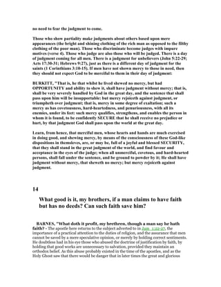 no need to fear the judgment to come.
Those who show partiality make judgments about others based upon mere
appearances (the bright and shining clothing of the rich man as opposed to the filthy
clothing of the poor man). Those who discriminate become judges with impure
motives (verse 4). Those who judge are also those who will be judged. There is a day
of judgment coming for all men. There is a judgment for unbelievers (John 5:22-29;
Acts 17:30-31; Hebrews 9:27), just as there is a different day of judgment for the
saints (1 Corinthians 3:10-15). If men have not shown mercy to those in need, then
they should not expect God to be merciful to them in their day of judgment:
BURKITT, "That is, he that whilst he lived shewed no mercy, but had
OPPORTU ITY and ability to shew it, shall have judgment without mercy; that is,
shall be very severely handled by God in the great day, and the sentence that shall
pass upon him will be insupportable: but mercy rejoiceth against judgment, or
triumpheth over judgment; that is, mercy in some degree of exaltation; such a
mercy as has covetousness, hard-heartedness, and penuriousness, with all its
enemies, under its feet: such mercy qualifies, strengthens, and enables the person in
whom it is found, to be confidently SECURE that he shall receive no prejudice or
hurt, by that judgment God shall pass upon the world at the great day.
Learn, from hence, that merciful men, whose hearts and hands are much exercised
in doing good, and shewing mercy, by means of the consciousness of these God-like
dispositions in themsleves, are, or may be, full of a joyful and blessed SECURITY,
that they shall stand in the great judgment of the world, and find favour and
acceptance in the eyes of the judge; when all unmerciful, covetous, and hard-hearted
persons, shall fall under the sentence, and be ground to powder by it; He shall have
judgment without mercy, that sheweth no mercy; but mercy rejoiceth against
judgment.
14
What good is it, my brothers, if a man claims to have faith
but has no deeds? Can such faith save him?
BAR ES, "What doth it profit, my brethren, though a man say he hath
faith? - The apostle here returns to the subject adverted to in Jam_1:22-27, the
importance of a practical attention to the duties of religion, and the assurance that men
cannot be saved by a mere speculative opinion, or merely by holding correct sentiments.
He doubtless had in his eye those who abused the doctrine of justification by faith, by
holding that good works are unnecessary to salvation, provided they maintain an
orthodox belief. As this abuse probably existed in the time of the apostles, and as the
Holy Ghost saw that there would be danger that in later times the great and glorious
 