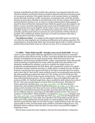 doctrine of justification by faith would be thus abused, it was important that the error
should be rebuked, and that the doctrine should be distinctly laid down that good works
are necessary to salvation. The apostle, therefore, in the question before us, implicitly
asserts that faith would not “profit” at all unless accompanied with a holy life, and this
doctrine he proceeds to illustrate in the following verses, See the analysis of this chapter;
and Introduction, Section 5, (2). In order to a proper interpretation of this passage, it
should be observed that the stand-point from which the apostle views this subject is not
before a man is converted, inquiring in what way he may be justified before God, or on
what ground his sins may be forgiven; but it is after a man is converted, showing that
that faith can have no value which is not followed by good works; that is, that it is not
real faith, and that good works are necessary if a man would have evidence that he is
justified. Thus understood, all that James says is in entire accordance with what is
taught elsewhere in the New Testament.
Can faith save him? - It is implied in this question that faith cannot save him, for
very often the most emphatic way of making an affirmation is by asking a question. The
meaning here is, that that faith which does not produce good works, or which would not
produce holy living if fairly acted out, will save no man, for it is not genuine faith.
CLARKE, "What doth it profit - though a man say he hath faith - We now
come to a part of this epistle which has appeared to some eminent men to contradict
other portions of the Divine records. In short, it has been thought that James teaches the
doctrine of justification by the merit of good works, while Paul asserts this to be
insufficient, and that man is justified by faith. Luther, supposing that James did actually
teach the doctrine of justification by works, which his good sense showed him to be
absolutely insufficient for salvation, was led to condemn the epistle in toto, as a
production unauthenticated by the Holy Spirit, and consequently worthy of no regard;
he therefore termed it epistola straminea, a chaffy epistle, an epistle of straw, fit only to
be burnt. Learned men have spent much time in striving to reconcile these two writers,
and to show that St. Paul and St. James perfectly accord; one teaching the pure doctrine,
the other guarding men against the abuse of it. Mr. Wesley sums the whole up in the
following words, with his usual accuracy and precision: “From Jam_1:22 the apostle has
been enforcing Christian practice. He now applies to those who neglect this under the
pretense of faith. St. Paul had taught that a man is justified by faith without the works of
the law. This some already began to wrest to their own destruction. Wherefore St.
James, purposely repeating, Jam_1:21, Jam_1:23, Jam_1:25, the same phrases,
testimonies, and examples which St. Paul had used, Rom_4:3; Heb_11:17, Heb_11:31,
refutes not the doctrine of St. Paul, but the error of those who abused it. There is
therefore no contradiction between the apostles; they both delivered the truth of God,
but in a different manner, as having to do with different kinds of men. This verse is a
summary of what follows: What profiteth it, is enlarged on, Jam_2:15-17; though a man
say, Jam_2:18, Jam_2:19; can that faith save him? Jam_2:20. It is not though he have
faith, but though he say, I have faith. Here therefore true living faith is meant. But in
other parts of the argument the apostle speaks of a dead imaginary faith. He does not
therefore teach that true faith can, but that it cannot, subsist without works. Nor does he
oppose faith to works, but that empty name of faith to real faith working by love. Can
that faith which is without works save him? No more than it can profit his neighbor.” -
Explanatory notes.
That St James quotes the same scriptures, and uses the same phrases, testimonies,
 