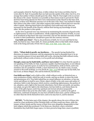 and examples which St. Paul has done, is fully evident; but it does not follow that he
wrote after St. Paul. It is possible that one had seen the epistle of the other; but if so, it is
strange that neither of them should quote the other. That St. Paul might write to correct
the abuses of St. James’ doctrine is as possible as that James wrote to prevent St. Paul’s
doctrine from being abused; for there were Antinomians in the Church in the time of St.
James, as there were Pharisaic persons in it at the time of St. Paul. I am inclined to think
that James is the elder writer, and rather suppose that neither of them had ever seen the
other’s epistle. Allowing them both to be inspired, God could teach each what was
necessary for the benefit of the Church, without their having any knowledge of each
other. See the preface to this epistle.
As the Jews in general were very strenuous in maintaining the necessity of good works
or righteousness in order to justification, wholly neglecting the doctrine of faith, it is not
to be wondered at that those who were converted, and saw the absolute necessity of faith
in order to their justification, should have gone into the contrary extreme.
Can faith save him? - That is, his profession of faith; for it is not said that he has
faith, but that he says, I have faith. St. James probably refers to that faith which simply
took in the being and unity of God. See on Jam_2:19, Jam_2:24, Jam_2:25.
GILL, "What doth it profit, my brethren,.... The apostle having finished his
discourse on respect of persons, and the arguments he used to dissuade from it, by an
easy transition passes to treat upon faith and works, showing that faith without works,
particularly without works of mercy, is of no profit and advantage:
though a man say he hath faith, and have not works? it is clear that the apostle is
not speaking of true faith, for that, in persons capable of performing them, is not without
works; it is an operative grace; it works by love and kindness, both to Christ, and to his
members; but of a profession of faith, a mere historical one, by which a man, at most,
assents to the truth of things, as even devils do, Jam_2:19 and only says he has faith, but
has it not; as Simon Magus, who said he believed, but did not.
Can faith save him? such a faith as this, a faith without works, an historical one, a
mere profession of faith, which lies only in words, and has no deeds, to show the truth
and genuineness of it. True faith indeed has no causal influence on salvation, or has any
virtue and efficacy in itself to save; Christ, object of faith, is the only cause and author of
salvation; faith is only that grace which receives a justifying righteousness, the pardon of
sin, adoption, and a right to the heavenly inheritance; but it does not justify, nor pardon,
nor adopt, nor give the right to the inheritance, but lays hold on, and claims these, by
virtue of the gift of grace; and it has spiritual and eternal salvation inseparably
connected with it; but as for the other faith, a man may have it, and be in the gall of
bitterness, and bond of iniquity; he may have all faith in that sense, and be nothing; it is
no other than the devils themselves have; and so he may have it, and be damned.
HE RY, "In this latter part of the chapter, the apostle shows the error of those who
rested in a bare profession of the Christian faith, as if that would save them, while the
temper of their minds and the tenour of their lives were altogether disagreeable to that
holy religion which they professed. To let them see, therefore, what a wretched
foundation they built their hopes upon, it is here proved at large that a man is justified,
 
