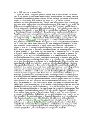 not by faith only, but by works. Now,
I. Upon this arises a very great question, namely, how to reconcile Paul and James.
Paul, in his epistles to the Romans and Galatians, seems to assert the directly contrary
thing to what James here lays down, saying if often, and with a great deal of emphasis,
that we are justified by faith only and not by the works of the law. Amicae
scripturarum lites, utinam et nostrae - There is a very happy agreement between one
part of scripture and another, notwithstanding seeming differences: it were well if the
differences among Christians were as easily reconciled. “Nothing,” says Mr. Baxter,
“but men's misunderstanding the plain drift and sense of Paul's epistles, could make so
many take it for a matter of great difficulty to reconcile Paul and James.” A general view
of those things which are insisted on by the Antinomians may be seen in Mr. Baxter's
Paraphrase: and many ways might be mentioned which have been invented among
learned men to make the apostles agree; but it may be sufficient only to observe these
few things following: - 1. When Paul says that a man is justified by faith, without the
deeds of the law (Rom_3:28), he plainly speaks of another sort of work than James
does, but not of another sort of faith. Paul speaks of works wrought in obedience to the
law of Moses, and before men's embracing the faith of the gospel; and he had to deal
with those who valued themselves so highly upon those works that they rejected the
gospel (as Rom. 10, at the beginning most expressly declares); but James speaks of
works done in obedience to the gospel, and as the proper and necessary effects and fruits
of sound believing in Christ Jesus. Both are concerned to magnify the faith of the gospel,
as that which alone could save us and justify us; but Paul magnifies it by showing the
insufficiency of any works of the law before faith, or in opposition to the doctrine of
justification by Jesus Christ; James magnifies the same faith, by showing what are the
genuine and necessary products and operations of it. 2. Paul not only speaks of different
works from those insisted on by James, but he speaks of a quite different use that was
made of good works from what is here urged and intended. Paul had to do with those
who depended on the merit of their works in the sight of God, and thus he might well
make them of no manner of account. James had to do with those who cried up faith, but
would not allow works to be used even as evidence; they depended upon a bare
profession, as sufficient to justify them; and with these he might well urge the necessity
and vast importance of good works. As we must not break one table of the law, by
dashing it against the other, so neither must we break in pieces the law and the gospel,
by making them clash with one another: those who cry up the gospel so as to set aside
the law, and those who cry up the law so as to set aside the gospel, are both in the wrong;
for we must take our work before us; there must be both faith in Jesus Christ and good
works the fruit of faith. 3. The justification of which Paul speaks is different from that
spoken of by James; the one speaks of our persons being justified before God, the other
speaks of our faith being justified before men: “Show me thy faith by thy works,” says
James, “let thy faith be justified in the eyes of those that behold thee by thy works;” but
Paul speaks of justification in the sight of God, who justifies those only that believe in
Jesus, and purely on account of the redemption that is in him. Thus we see that our
persons are justified before God by faith, but our faith is justified before men by works.
This is so plainly the scope and design of the apostle James that he is but confirming
what Paul, in other places, says of his faith, that it is a laborious faith, and a faith
working by love, Gal_5:6; 1Th_1:3; Tit_3:8; and many other places. 4. Paul may be
understood as speaking of that justification which is inchoate, James of that which is
complete; it is by faith only that we are put into a justified state, but then good works
come in for the completing of our justification at the last great day; then, Come you
children of my Father - for I was hungry, and you gave me meat, etc.
 
