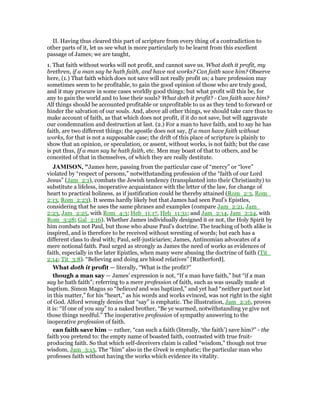 II. Having thus cleared this part of scripture from every thing of a contradiction to
other parts of it, let us see what is more particularly to be learnt from this excellent
passage of James; we are taught,
1. That faith without works will not profit, and cannot save us. What doth it profit, my
brethren, if a man say he hath faith, and have not works? Can faith save him? Observe
here, (1.) That faith which does not save will not really profit us; a bare profession may
sometimes seem to be profitable, to gain the good opinion of those who are truly good,
and it may procure in some cases worldly good things; but what profit will this be, for
any to gain the world and to lose their souls? What doth it profit? - Can faith save him?
All things should be accounted profitable or unprofitable to us as they tend to forward or
hinder the salvation of our souls. And, above all other things, we should take care thus to
make account of faith, as that which does not profit, if it do not save, but will aggravate
our condemnation and destruction at last. (2.) For a man to have faith, and to say he has
faith, are two different things; the apostle does not say, If a man have faith without
works, for that is not a supposable case; the drift of this place of scripture is plainly to
show that an opinion, or speculation, or assent, without works, is not faith; but the case
is put thus, If a man say he hath faith, etc. Men may boast of that to others, and be
conceited of that in themselves, of which they are really destitute.
JAMISO , "James here, passing from the particular case of “mercy” or “love”
violated by “respect of persons,” notwithstanding profession of the “faith of our Lord
Jesus” (Jam_2:1), combats the Jewish tendency (transplanted into their Christianity) to
substitute a lifeless, inoperative acquaintance with the letter of the law, for change of
heart to practical holiness, as if justification could be thereby attained (Rom_2:3, Rom_
2:13, Rom_2:23). It seems hardly likely but that James had seen Paul’s Epistles,
considering that he uses the same phrases and examples (compare Jam_2:21, Jam_
2:23, Jam_2:25, with Rom_4:3; Heb_11:17, Heb_11:31; and Jam_2:14, Jam_2:24, with
Rom_3:28; Gal_2:16). Whether James individually designed it or not, the Holy Spirit by
him combats not Paul, but those who abuse Paul’s doctrine. The teaching of both alike is
inspired, and is therefore to be received without wresting of words; but each has a
different class to deal with; Paul, self-justiciaries; James, Antinomian advocates of a
mere notional faith. Paul urged as strongly as James the need of works as evidences of
faith, especially in the later Epistles, when many were abusing the doctrine of faith (Tit_
2:14; Tit_3:8). “Believing and doing are blood relatives” [Rutherford].
What doth it profit — literally, “What is the profit?”
though a man say — James’ expression is not, “If a man have faith,” but “if a man
say he hath faith”; referring to a mere profession of faith, such as was usually made at
baptism. Simon Magus so “believed and was baptized,” and yet had “neither part nor lot
in this matter,” for his “heart,” as his words and works evinced, was not right in the sight
of God. Alford wrongly denies that “say” is emphatic. The illustration, Jam_2:16, proves
it is: “If one of you say” to a naked brother, “Be ye warmed, notwithstanding ye give not
those things needful.” The inoperative profession of sympathy answering to the
inoperative profession of faith.
can faith save him — rather, “can such a faith (literally, ‘the faith’) save him?” - the
faith you pretend to: the empty name of boasted faith, contrasted with true fruit-
producing faith. So that which self-deceivers claim is called “wisdom,” though not true
wisdom, Jam_3:15. The “him” also in the Greek is emphatic; the particular man who
professes faith without having the works which evidence its vitality.
 
