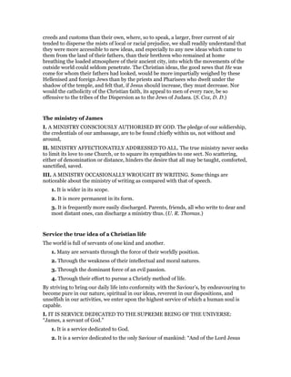 creeds and customs than their own, where, so to speak, a larger, freer current of air
tended to disperse the mists of local or racial prejudice, we shall readily understand that
they were more accessible to new ideas, and especially to any new ideas which came to
them from the land of their fathers, than their brethren who remained at home
breathing the loaded atmosphere of their ancient city, into which the movements of the
outside world could seldom penetrate. The Christian ideas, the good news that He was
come for whom their fathers had looked, would be more impartially weighed by these
Hellenised and foreign Jews than by the priests and Pharisees who dwelt under the
shadow of the temple, and felt that, if Jesus should increase, they must decrease. Nor
would the catholicity of the Christian faith, its appeal to men of every race, be so
offensive to the tribes of the Dispersion as to the Jews of Judaea. (S. Cox, D. D.)
The ministry of James
I. A MINISTRY CONSCIOUSLY AUTHORISED BY GOD. The pledge of our soldiership,
the credentials of our ambassage, are to be found chiefly within us, not without and
around,
II. MINISTRY AFFECTIONATELY ADDRESSED TO ALL. The true ministry never seeks
to limit its love to one Church, or to square its sympathies to one sect. No scattering,
either of denomination or distance, hinders the desire that all may be taught, comforted,
sanctified, saved.
III. A MINISTRY OCCASIONALLY WROUGHT BY WRITING. Some things are
noticeable about the ministry of writing as compared with that of speech.
1. It is wider in its scope.
2. It is more permanent in its form.
3. It is frequently more easily discharged. Parents, friends, all who write to dear and
most distant ones, can discharge a ministry thus. (U. R. Thomas.)
Service the true idea of a Christian life
The world is full of servants of one kind and another.
1. Many are servants through the force of their worldly position.
2. Through the weakness of their intellectual and moral natures.
3. Through the dominant force of an evil passion.
4. Through their effort to pursue a Christly method of life.
By striving to bring our daily life into conformity with the Saviour’s, by endeavouring to
become pure in our nature, spiritual in our ideas, reverent in our dispositions, and
unselfish in our activities, we enter upon the highest service of which a human soul is
capable.
I. IT IS SERVICE DEDICATED TO THE SUPREME BEING OF THE UNIVERSE:
“James, a servant of God.”
1. It is a service dedicated to God.
2. It is a service dedicated to the only Saviour of mankind: “And of the Lord Jesus
 
