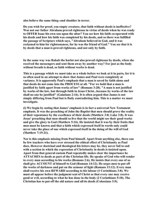 also believe the same thing--and shudder in terror.
Do you wish for proof, you empty creature, that faith without deeds is ineffective?
Was not our father Abraham proved righteous in virtue of deeds when he was ready
to OFFER Isaac his own son upon the altar? You see how his faith co-operated with
his deeds and how his faith was completed by his deeds, and so there was fulfilled
the passage of Scripture which says, "Abraham believed in God, and it was
reckoned to him for righteousness, for he was the friend of God." You see that it is
by deeds that a man is proved righteous, and not only by faith.
In the same way was Rahab the harlot not also proved righteous by deeds, when she
received the messengers and sent them away by another way? For just as the body
without breath is dead, so faith without works is dead.
This is a passage which we must take as a whole before we look at it in parts, for it is
so often used in an attempt to show that James and Paul were completely at
variance. It is apparently Paul's emphasis that a man is saved by faith alone and
that deeds do not come into the PROCESS at all. "For we hold that a man is
justified by faith apart from works of law" (Romans 3:28). "A man is not justified
by works of the law, but through faith in Jesus Christ...because by works of the law
shall no one be justified" (Galatians 2:16). It is often argued that James is not
simply differing from Paul but is flatly contradicting him. This is a matter we must
investigate.
(i) We begin by noting that James' emphasis is in fact a universal ew Testament
emphasis. It was the preaching of John the Baptist that men should prove the reality
of their repentance by the excellence of their deeds (Matthew 3:8; Luke 3:8). It was
Jesus' preaching that men should so live that the world might see their good works
and give the glory to God (Matthew 5:16). He insisted that it was by their fruits that
men must be known and that a faith which expressed itself in words only could
never take the place of one which expressed itself in the doing of the will of God
(Matthew 7:15-21).
or is this emphasis missing from Paul himself. Apart from anything else, there can
be few teachers who have ever stressed the ethical effect of Christianity as Paul
does. However doctrinal and theological his letters may be, they never fail to end
with a section in which the expression of Christianity in deeds is insisted upon.
Apart from that general custom Paul repeatedly makes clear the importance he
ATTACHES to deeds as part of the Christian life. He speaks of God who will render
to every man according to his works (Romans 2:6). He insists that every one of us
shall give ACCOU T of himself to God (Romans 14:12). He urges men to put off
the works of darkness and put on the armour of light (Romans 13:12). Every man
shall receive his own REWARD according to his labour (1 Corinthians 3:8). We
must all appear before the judgment seat of Christ so that every one may receive
good or evil, according to what he has done in the body (2 Corinthians 5:10). The
Christian has to put off the old nature and all its deeds (Colossians 3:9).
 