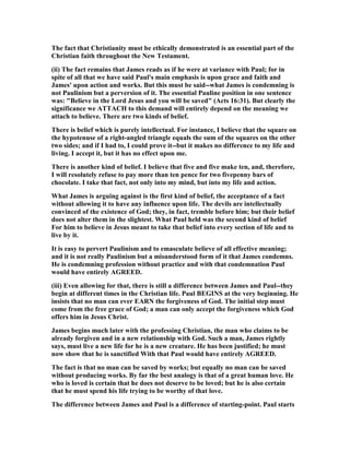 The fact that Christianity must be ethically demonstrated is an essential part of the
Christian faith throughout the ew Testament.
(ii) The fact remains that James reads as if he were at variance with Paul; for in
spite of all that we have said Paul's main emphasis is upon grace and faith and
James' upon action and works. But this must be said--what James is condemning is
not Paulinism but a perversion of it. The essential Pauline position in one sentence
was: "Believe in the Lord Jesus and you will be saved" (Acts 16:31). But clearly the
significance we ATTACH to this demand will entirely depend on the meaning we
attach to believe. There are two kinds of belief.
There is belief which is purely intellectual. For instance, I believe that the square on
the hypotenuse of a right-angled triangle equals the sum of the squares on the other
two sides; and if I had to, I could prove it--but it makes no difference to my life and
living. I accept it, but it has no effect upon me.
There is another kind of belief. I believe that five and five make ten, and, therefore,
I will resolutely refuse to pay more than ten pence for two fivepenny bars of
chocolate. I take that fact, not only into my mind, but into my life and action.
What James is arguing against is the first kind of belief, the acceptance of a fact
without allowing it to have any influence upon life. The devils are intellectually
convinced of the existence of God; they, in fact, tremble before him; but their belief
does not alter them in the slightest. What Paul held was the second kind of belief
For him to believe in Jesus meant to take that belief into every section of life and to
live by it.
It is easy to pervert Paulinism and to emasculate believe of all effective meaning;
and it is not really Paulinism but a misunderstood form of it that James condemns.
He is condemning profession without practice and with that condemnation Paul
would have entirely AGREED.
(iii) Even allowing for that, there is still a difference between James and Paul--they
begin at different times in the Christian life. Paul BEGI S at the very beginning. He
insists that no man can ever EAR the forgiveness of God. The initial step must
come from the free grace of God; a man can only accept the forgiveness which God
offers him in Jesus Christ.
James begins much later with the professing Christian, the man who claims to be
already forgiven and in a new relationship with God. Such a man, James rightly
says, must live a new life for he is a new creature. He has been justified; he must
now show that he is sanctified With that Paul would have entirely AGREED.
The fact is that no man can be saved by works; but equally no man can be saved
without producing works. By far the best analogy is that of a great human love. He
who is loved is certain that he does not deserve to be loved; but he is also certain
that he must spend his life trying to be worthy of that love.
The difference between James and Paul is a difference of starting-point. Paul starts
 