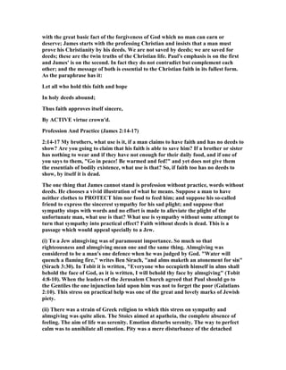 with the great basic fact of the forgiveness of God which no man can earn or
deserve; James starts with the professing Christian and insists that a man must
prove his Christianity by his deeds. We are not saved by deeds; we are saved for
deeds; these are the twin truths of the Christian life. Paul's emphasis is on the first
and James' is on the second. In fact they do not contradict but complement each
other; and the message of both is essential to the Christian faith in its fullest form.
As the paraphrase has it:
Let all who hold this faith and hope
In holy deeds abound;
Thus faith approves itself sincere,
By ACTIVE virtue crown'd.
Profession And Practice (James 2:14-17)
2:14-17 My brothers, what use is it, if a man claims to have faith and has no deeds to
show? Are you going to claim that his faith is able to save him? If a brother or sister
has nothing to wear and if they have not enough for their daily food, and if one of
you says to them, "Go in peace! Be warmed and fed!" and yet does not give them
the essentials of bodily existence, what use is that? So, if faith too has no deeds to
show, by itself it is dead.
The one thing that James cannot stand is profession without practice, words without
deeds. He chooses a vivid illustration of what he means. Suppose a man to have
neither clothes to PROTECT him nor food to feed him; and suppose his so-called
friend to express the sincerest sympathy for his sad plight; and suppose that
sympathy stops with words and no effort is made to alleviate the plight of the
unfortunate man, what use is that? What use is sympathy without some attempt to
turn that sympathy into practical effect? Faith without deeds is dead. This is a
passage which would appeal specially to a Jew.
(i) To a Jew almsgiving was of paramount importance. So much so that
righteousness and almsgiving mean one and the same thing. Almsgiving was
considered to be a man's one defence when he was judged by God. "Water will
quench a flaming fire," writes Ben Sirach, "and alms maketh an atonement for sin"
(Sirach 3:30). In Tobit it is written, "Everyone who occupieth himself in alms shall
behold the face of God, as it is written, I will behold thy face by almsgiving" (Tobit
4:8-10). When the leaders of the Jerusalem Church agreed that Paul should go to
the Gentiles the one injunction laid upon him was not to forget the poor (Galatians
2:10). This stress on practical help was one of the great and lovely marks of Jewish
piety.
(ii) There was a strain of Greek religion to which this stress on sympathy and
almsgiving was quite alien. The Stoics aimed at apatheia, the complete absence of
feeling. The aim of life was serenity. Emotion disturbs serenity. The way to perfect
calm was to annihilate all emotion. Pity was a mere disturbance of the detached
 