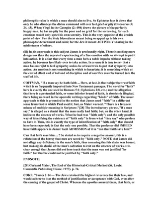 philosophic calm in which a man should aim to live. So Epictetus lays it down that
only he who disobeys the divine command will ever feel grief or pity (Discourses 3:
24, 43). When Virgil in the Georgics (2: 498) draws the picture of the perfectly
happy man, he has no pity for the poor and no grief for the sorrowing, for such
emotions would only upset his own serenity. This is the very opposite of the Jewish
point of view. For the Stoic blessedness meant being wrapped up in his own
philosophic detachment and calm; for the Jew it meant ACTIVELY sharing in the
misfortunes of others.
(iii) In his approach to this subject James is profoundly right. There is nothing more
dangerous than the repeated experiencing of a fine emotion with no attempt to put it
into action. It is a fact that every time a man feels a noble impulse without taking
action, he becomes less likely ever to take action. In a sense it is true to say that a
man has no right to feel sympathy unless he at least tries to put that sympathy into
action. An emotion is not something in which to luxuriate; it is something which at
the cost of effort and of toil and of discipline and of sacrifice must be turned into the
stuff of life.
COFFMA , "If a man say he hath faith ... Here, at last, is that subjective trust/faith
which is so frequently imported into ew Testament passages. The word for "faith"
here is exactly the one used in Romans 5:1; Ephesians 2:8, etc.; and the allegation
that here is a pretended faith, or some inferior brand of faith, is absolutely illogical,
there being no word in the apostolic writings regarding "kinds" of faith. The usual
approach to this is grounded in the notion that James used "faith" in a different
sense from that in which Paul used it; but, as Maier warned, "There is a frequent
misuse of multiple meaning in Scripture."[28] The introductory phrase, "if a man
say," is alleged as a denial that the man really had faith; but, on the other hand, it
indicates the absence of works. What he had was "faith only"; and the only possible
way of identifying the existence of "faith only" is from what "they say" who profess
to have it. Thus, this is exactly the type of identification of "faith only" that should
have been expected; in fact the only one possible. That the professor did I DEED
have faith appears in James' tacit ADMISSIO of it in "can that faith save him?"
Can that faith save him ... ? So stated as to require a negative answer, this is a
refutation of the heresy that men are saved by "faith only." OTE that James did
not allege any deficiency in the man's faith, thus assuming that his claim was honest,
but making his denial of the man's salvation to rest on the absence of works. It is
clear enough that James did not here teach that the man was not justified "by
faith," but that he could not be justified by "faith only."
E D OTE:
[28] Gerhard Maier, The End of the Historical-Critical Method (St. Louis:
Concordia Publishing House, 1977), p. 74.
COKE, "James 2:14.— The Jews retained the highest reverence for their law, and
would adhere to it as the method of justification or acceptance with God, even after
the coming of the gospel of Christ. Whereas the apostles assured them, that faith, or
 