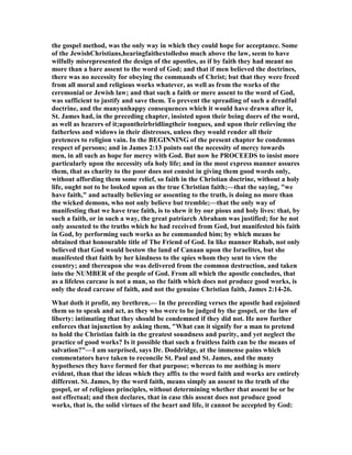 the gospel method, was the only way in which they could hope for acceptance. Some
of the JewishChristians,hearingfaithextolledso much above the law, seem to have
wilfully misrepresented the design of the apostles, as if by faith they had meant no
more than a bare assent to the word of God; and that if men believed the doctrines,
there was no necessity for obeying the commands of Christ; but that they were freed
from all moral and religious works whatever, as well as from the works of the
ceremonial or Jewish law; and that such a faith or mere assent to the word of God,
was sufficient to justify and save them. To prevent the spreading of such a dreadful
doctrine, and the manyunhappy consequences which it would have drawn after it,
St. James had, in the preceding chapter, insisted upon their being doers of the word,
as well as hearers of it;upontheirbridlingtheir tongues, and upon their relieving the
fatherless and widows in their distresses, unless they would render all their
pretences to religion vain. In the BEGI I G of the present chapter he condemns
respect of persons; and in James 2:13 points out the necessity of mercy towards
men, in all such as hope for mercy with God. But now he PROCEEDS to insist more
particularly upon the necessity ofa holy life; and in the most express manner assures
them, that as charity to the poor does not consist in giving them good words only,
without affording them some relief, so faith in the Christian doctrine, without a holy
life, ought not to be looked upon as the true Christian faith;—that the saying, "we
have faith," and actually believing or assenting to the truth, is doing no more than
the wicked demons, who not only believe but tremble;—that the only way of
manifesting that we have true faith, is to shew it by our pious and holy lives: that, by
such a faith, or in such a way, the great patriarch Abraham was justified; for he not
only assented to the truths which he had received from God, but manifested his faith
in God, by performing such works as he commanded him; by which means he
obtained that honourable title of The Friend of God. In like manner Rahab, not only
believed that God would bestow the land of Canaan upon the Israelites, but she
manifested that faith by her kindness to the spies whom they sent to view the
country; and thereupon she was delivered from the common destruction, and taken
into the UMBER of the people of God. From all which the apostle concludes, that
as a lifeless carcase is not a man, so the faith which does not produce good works, is
only the dead carcase of faith, and not the genuine Christian faith, James 2:14-26.
What doth it profit, my brethren,— In the preceding verses the apostle had enjoined
them so to speak and act, as they who were to be judged by the gospel, or the law of
liberty: intimating that they should be condemned if they did not. He now further
enforces that injunction by asking them, "What can it signify for a man to pretend
to hold the Christian faith in the greatest soundness and purity, and yet neglect the
practice of good works? Is it possible that such a fruitless faith can be the means of
salvation?"—I am surprised, says Dr. Doddridge, at the immense pains which
commentators have taken to reconcile St. Paul and St. James, and the many
hypotheses they have formed for that purpose; whereas to me nothing is more
evident, than that the ideas which they affix to the word faith and works are entirely
different. St. James, by the word faith, means simply an assent to the truth of the
gospel, or of religious principles, without determining whether that assent be or be
not effectual; and then declares, that in case this assent does not produce good
works, that is, the solid virtues of the heart and life, it cannot be accepted by God:
 