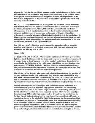whereas St. Paul, by the word faith, means a cordial and vital assent to divine truth,
which influences the heart to an holy temper; and, according to the gracious terms
of the gospel, entitles a man to divine acceptance, without any regard at all to the
Mosaic law, and previous to the production of any of those good works which will
naturally be the fruit of it.
ELLICOTT, "(14) What doth it (or, is the) profit, my brethren, though a man say
he hath faith, and have not works?—Some allusion here is made most probably to
the Shema, the Jewish creed, “Hear, O Israel, the Lord our God is one Lord”
(Deuteronomy 6:4). It was the daily protest of the devout Israelite in the midst of
idolaters, and the words of his morning and evening of life, as well as of the
ordinary day. A similar utterance of faith is held to be the test of the true believer in
Islam, when the two inquiring angels put their awful questions to the departed soul.
But the idea is much more ancient, for a similar confession was required of the just
before Osiris, the Lord of the Egyptian Heaven.
Can faith save him?—The stern inquiry comes like a prophecy of woe upon the
wretched man—saved, as he fancied, by covenant with God, and holding a bare
assent and not a loving faith in Him.
Verses 14-26
(14-26) FAITH A D WORKS.—We now enter on the most debatable ground of the
Epistle; a battle-field strewn with the bones and weapons of countless adversaries. It
is an easy thing to shoot “arrows, even bitter words”; and without doubt, for what
seemed to be the vindication of the right, many a hard blow has been dealt on either
side—so many, I DEED, that quiet Christian folk have no desire to hear of more.
The plain assertions of holy Scripture on this matter are enough for them; and they
experience of themselves no difficulty in their interpretation.
The old story of the Knights who smote each other to the death upon the question of
the gold and silver shield, each looking at it only from his own point of view, may
well APPLY to combatants who cried so lustily for “Paul” or “James.” But, now the
dust of conflict has somewhat blown aside, it would be hard to prove that the
Apostles themselves were ever at variance, or needed such doughty champions at all.
Truth is, they regarded the same object with a different motive, and aimed at a
dissimilar result: just as in medicine, very opposite treatments are required by
various sicknesses, and in the several stages of disease. The besetting ERROR of the
Jewish Christians to whom St. James appealed was that which we have traced (see
Introduction, p. 353) to a foreign source; and, as it wandered but slowly from the
furthest East, it had not yet reached the churches of Europe, at least sufficiently to
constitute a danger in the mind of St. Paul. o better tonic for the enervating effect
of this perverted doctrine of Faith could be found than a consideration of the nobler
life of Abraham; and what example could be upheld more likely to win back the
hearts of his proud descendants? And, if to point his lesson, the Apostle urged a
great and stainless name, even that of the Friend of God, so with it would he join the
lowly and, perhaps, aforetime dishonoured one of Rahab, that he might, as it were,
 